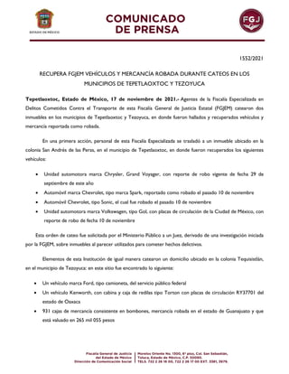 1552/2021
RECUPERA FGJEM VEHÍCULOS Y MERCANCÍA ROBADA DURANTE CATEOS EN LOS
MUNICIPIOS DE TEPETLAOXTOC Y TEZOYUCA
Tepetlaoxtoc, Estado de México, 17 de noviembre de 2021.- Agentes de la Fiscalía Especializada en
Delitos Cometidos Contra el Transporte de esta Fiscalía General de Justicia Estatal (FGJEM) catearon dos
inmuebles en los municipios de Tepetlaoxtoc y Tezoyuca, en donde fueron hallados y recuperados vehículos y
mercancía reportada como robada.
En una primera acción, personal de esta Fiscalía Especializada se trasladó a un inmueble ubicado en la
colonia San Andrés de las Peras, en el municipio de Tepetlaoxtoc, en donde fueron recuperados los siguientes
vehículos:
 Unidad automotora marca Chrysler, Grand Voyager, con reporte de robo vigente de fecha 29 de
septiembre de este año
 Automóvil marca Chevrolet, tipo marca Spark, reportado como robado el pasado 10 de noviembre
 Automóvil Chevrolet, tipo Sonic, el cual fue robado el pasado 10 de noviembre
 Unidad automotora marca Volkswagen, tipo Gol, con placas de circulación de la Ciudad de México, con
reporte de robo de fecha 10 de noviembre
Esta orden de cateo fue solicitada por el Ministerio Público a un Juez, derivado de una investigación iniciada
por la FGJEM, sobre inmuebles al parecer utilizados para cometer hechos delictivos.
Elementos de esta Institución de igual manera catearon un domicilio ubicado en la colonia Tequisistlán,
en el municipio de Tezoyuca: en este sitio fue encontrado lo siguiente:
 Un vehículo marca Ford, tipo camioneta, del servicio público federal
 Un vehículo Kenworth, con cabina y caja de redilas tipo Torton con placas de circulación RY37701 del
estado de Oaxaca
 931 cajas de mercancía consistente en bombones, mercancía robada en el estado de Guanajuato y que
está valuado en 265 mil 055 pesos
 