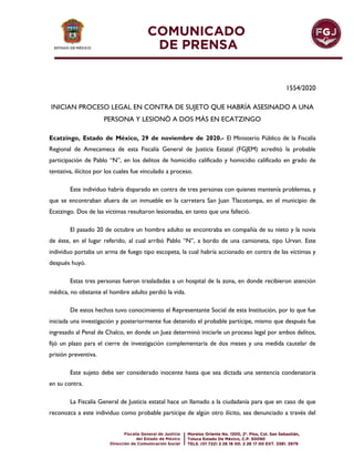 1554/2020
INICIAN PROCESO LEGAL EN CONTRA DE SUJETO QUE HABRÍA ASESINADO A UNA
PERSONA Y LESIONÓ A DOS MÁS EN ECATZINGO
Ecatzingo, Estado de México, 29 de noviembre de 2020.- El Ministerio Público de la Fiscalía
Regional de Amecameca de esta Fiscalía General de Justicia Estatal (FGJEM) acreditó la probable
participación de Pablo “N”, en los delitos de homicidio calificado y homicidio calificado en grado de
tentativa, ilícitos por los cuales fue vinculado a proceso.
Este individuo habría disparado en contra de tres personas con quienes mantenía problemas, y
que se encontraban afuera de un inmueble en la carretera San Juan Tlacotompa, en el municipio de
Ecatzingo. Dos de las víctimas resultaron lesionadas, en tanto que una falleció.
El pasado 20 de octubre un hombre adulto se encontraba en compañía de su nieto y la novia
de éste, en el lugar referido, al cual arribó Pablo “N”, a bordo de una camioneta, tipo Urvan. Este
individuo portaba un arma de fuego tipo escopeta, la cual habría accionado en contra de las víctimas y
después huyó.
Estas tres personas fueron trasladadas a un hospital de la zona, en donde recibieron atención
médica, no obstante el hombre adulto perdió la vida.
De estos hechos tuvo conocimiento el Representante Social de esta Institución, por lo que fue
iniciada una investigación y posteriormente fue detenido el probable partícipe, mismo que después fue
ingresado al Penal de Chalco, en donde un Juez determinó iniciarle un proceso legal por ambos delitos,
fijó un plazo para el cierre de investigación complementaria de dos meses y una medida cautelar de
prisión preventiva.
Este sujeto debe ser considerado inocente hasta que sea dictada una sentencia condenatoria
en su contra.
La Fiscalía General de Justicia estatal hace un llamado a la ciudadanía para que en caso de que
reconozca a este individuo como probable partícipe de algún otro ilícito, sea denunciado a través del
 