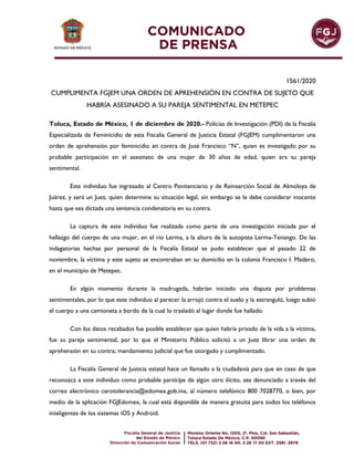 1561/2020
CUMPLIMENTA FGJEM UNA ORDEN DE APREHENSIÓN EN CONTRA DE SUJETO QUE
HABRÍA ASESINADO A SU PAREJA SENTIMENTAL EN METEPEC
Toluca, Estado de México, 1 de diciembre de 2020.- Policías de Investigación (PDI) de la Fiscalía
Especializada de Feminicidio de esta Fiscalía General de Justicia Estatal (FGJEM) cumplimentaron una
orden de aprehensión por feminicidio en contra de José Francisco “N”, quien es investigado por su
probable participación en el asesinato de una mujer de 30 años de edad, quien era su pareja
sentimental.
Este individuo fue ingresado al Centro Penitenciario y de Reinserción Social de Almoloya de
Juárez, y será un Juez, quien determine su situación legal, sin embargo se le debe considerar inocente
hasta que sea dictada una sentencia condenatoria en su contra.
La captura de este individuo fue realizada como parte de una investigación iniciada por el
hallazgo del cuerpo de una mujer, en el río Lerma, a la altura de la autopista Lerma-Tenango. De las
indagatorias hechas por personal de la Fiscalía Estatal se pudo establecer que el pasado 22 de
noviembre, la víctima y este sujeto se encontraban en su domicilio en la colonia Francisco I. Madero,
en el municipio de Metepec.
En algún momento durante la madrugada, habrían iniciado una disputa por problemas
sentimentales, por lo que este individuo al parecer la arrojó contra el suelo y la estranguló, luego subió
el cuerpo a una camioneta a bordo de la cual lo trasladó al lugar donde fue hallado.
Con los datos recabados fue posible establecer que quien habría privado de la vida a la víctima,
fue su pareja sentimental, por lo que el Ministerio Público solicitó a un Juez librar una orden de
aprehensión en su contra; mandamiento judicial que fue otorgado y cumplimentado.
La Fiscalía General de Justicia estatal hace un llamado a la ciudadanía para que en caso de que
reconozca a este individuo como probable partícipe de algún otro ilícito, sea denunciado a través del
correo electrónico cerotolerancia@edomex.gob.mx, al número telefónico 800 7028770, o bien, por
medio de la aplicación FGJEdomex, la cual está disponible de manera gratuita para todos los teléfonos
inteligentes de los sistemas iOS y Android.
 