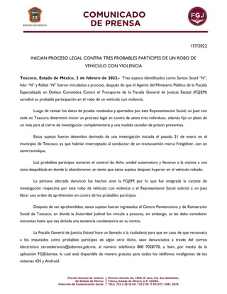 157/2022
INICIAN PROCESO LEGAL CONTRA TRES PROBABLES PARTÍCIPES DE UN ROBO DE
VEHÍCULO CON VIOLENCIA
Texcoco, Estado de México, 2 de febrero de 2022.- Tres sujetos identificados como Santos Saryd “N”,
Iván “N” y Rafael “N” fueron vinculados a proceso, después de que el Agente del Ministerio Público de la Fiscalía
Especializada en Delitos Cometidos Contra el Transporte de la Fiscalía General de Justicia Estatal (FGJEM)
acreditó su probable participación en el robo de un vehículo con violencia.
Luego de revisar los datos de prueba recabados y aportados por esta Representación Social, un Juez con
sede en Texcoco determinó iniciar un proceso legal en contra de estos tres individuos, además fijó un plazo de
un mes para el cierre de investigación complementaria y una medida cautelar de prisión preventiva.
Estos sujetos fueron detenidos derivado de una investigación iniciada el pasado 21 de enero en el
municipio de Texcoco, ya que habrían interceptado al conductor de un tractocamión marca Freigtliner, con un
semirremolque.
Los probables partícipes tomaron el control de dicha unidad automotora y llevaron a la víctima a una
zona despoblada en donde la abandonaron, en tanto que estos sujetos después huyeron en el vehículo robado.
La persona afectada denunció los hechos ante la FGJEM por lo que fue integrada la carpeta de
investigación respectiva por este robo de vehículo con violencia y el Representante Social solicitó a un Juez
librar una orden de aprehensión en contra de los probables partícipes.
Después de ser aprehendidos, estos sujetos fueron ingresados al Centro Penitenciario y de Reinserción
Social de Texcoco, en donde la Autoridad Judicial los vinculó a proceso, sin embargo, se les debe considerar
inocentes hasta que sea dictada una sentencia condenatoria en su contra.
La Fiscalía General de Justicia Estatal hace un llamado a la ciudadanía para que en caso de que reconozca
a los imputados como probables partícipes de algún otro ilícito, sean denunciados a través del correo
electrónico cerotolerancia@edomex.gob.mx, al número telefónico 800 7028770, o bien, por medio de la
aplicación FGJEdomex, la cual está disponible de manera gratuita para todos los teléfonos inteligentes de los
sistemas iOS y Android.
 