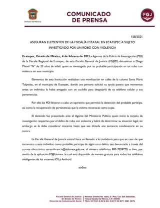 158/2021
ASEGURAN ELEMENTOS DE LA FISCALÍA ESTATAL EN ECATEPEC A SUJETO
INVESTIGADO POR UN ROBO CON VIOLENCIA
Ecatepec, Estado de México, 4 de febrero de 2021.- Agentes de la Policía de Investigación (PDI)
de la Fiscalía Regional de Ecatepec, de esta Fiscalía General de Justicia (FGJEM) detuvieron a Diego
Misael “N” de 23 años de edad, quien es investigado por su probable participación en un robo con
violencia en este municipio.
Elementos de esta Institución realizaban una movilización en calles de la colonia Santa María
Tulpetlac, en el municipio de Ecatepec, donde una persona solicitó su ayuda puesto que momentos
antes un individuo la había amagado con un cuchillo para despojarla de su teléfono celular y sus
pertenencias.
Por ello los PDI llevaron a cabo un operativo que permitió la detención del probable partícipe,
así como la recuperación de pertenencias que la víctima reconoció como suyas.
El detenido fue presentado ante el Agente del Ministerio Público quien inició la carpeta de
investigación respectiva por el delito de robo con violencia y habrá de determinar su situación legal, sin
embargo se le debe considerar inocente hasta que sea dictada una sentencia condenatoria en su
contra.
La Fiscalía General de Justicia estatal hace un llamado a la ciudadanía para que en caso de que
reconozca a este individuo como probable partícipe de algún otro delito, sea denunciado a través del
correo electrónico cerotolerancia@edomex.gob.mx, al número telefónico 800 7028770, o bien, por
medio de la aplicación FGJEdomex, la cual está disponible de manera gratuita para todos los teléfonos
inteligentes de los sistemas iOS y Android.
oo0oo
 