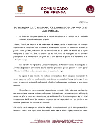 1580/2020
DETIENE FGJEM A SUJETO INVESTIGADO POR EL FEMINICIDIO DE UNA JOVEN DE 25
AÑOS EN TOLUCA
 La víctima era una joven egresada de la Facultad de Ciencias de la Conducta, de la Universidad
Autónoma del Estado de México (UAEMex.)
Toluca, Estado de México, 4 de diciembre de 2020.- Policías de Investigación de la Fiscalía
Especializada de Feminicidio y de la Unidad de Mandamientos Judiciales, de esta Fiscalía General de
Justicia Estatal (FGJEM), detuvieron en las inmediaciones de la Central de Abasto de la capital
mexiquense a Efrén “N”, alias “El Charro” de 42 años, quien es investigado por su probable
participación en el feminicidio de una joven de 25 años de edad, el pasado 8 de noviembre, en la
colonia Guadalupe.
Este individuo fue ingresado al Centro Penitenciario y de Reinserción Social de Santiaguito, en
Almoloya de Juárez, en cumplimiento de una orden de aprehensión que fue girada en su contra por el
delito de feminicidio y será un Juez quien determine su situación legal.
La captura de este individuo fue realizada como resultado de un trabajo de investigación de
campo y gabinete hecho por esta Institución, luego de que fue realizado el hallazgo del cuerpo de una
mujer, al interior de un inmueble de la colonia referida; el cual presentaba heridas por un arma punzo
cortante.
Desde el primer momento de esta indagatoria, esta Institución llevó a cabo todas las diligencias
con perspectiva de género y fue integrada la carpeta de investigación correspondiente por el delito de
feminicidio. Con el avance en la investigación fue posible identificar al probable agresor, por lo cual el
Representante Social reunió los elementos de prueba necesarios para solicitar a un Juez librar una
orden de aprehensión en contra de este individuo.
De acuerdo con la investigación hecha por la FGJEM se pudo determinar que la madrugada del 8 de
noviembre pasado, este sujeto brincó a la azotea donde vivía la víctima, ingresó al domicilio, habría
 