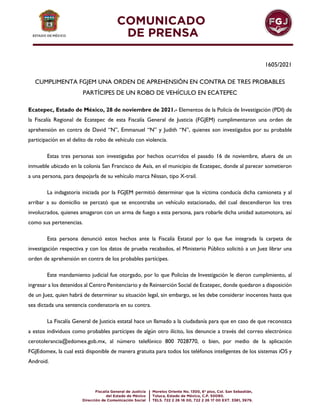 1605/2021
CUMPLIMENTA FGJEM UNA ORDEN DE APREHENSIÓN EN CONTRA DE TRES PROBABLES
PARTÍCIPES DE UN ROBO DE VEHÍCULO EN ECATEPEC
Ecatepec, Estado de México, 28 de noviembre de 2021.- Elementos de la Policía de Investigación (PDI) de
la Fiscalía Regional de Ecatepec de esta Fiscalía General de Justicia (FGJEM) cumplimentaron una orden de
aprehensión en contra de David “N”, Emmanuel “N” y Judith “N”, quienes son investigados por su probable
participación en el delito de robo de vehículo con violencia.
Estas tres personas son investigadas por hechos ocurridos el pasado 16 de noviembre, afuera de un
inmueble ubicado en la colonia San Francisco de Asís, en el municipio de Ecatepec, donde al parecer sometieron
a una persona, para despojarla de su vehículo marca Nissan, tipo X-trail.
La indagatoria iniciada por la FGJEM permitió determinar que la víctima conducía dicha camioneta y al
arribar a su domicilio se percató que se encontraba un vehículo estacionado, del cual descendieron los tres
involucrados, quienes amagaron con un arma de fuego a esta persona, para robarle dicha unidad automotora, así
como sus pertenencias.
Esta persona denunció estos hechos ante la Fiscalía Estatal por lo que fue integrada la carpeta de
investigación respectiva y con los datos de prueba recabados, el Ministerio Público solicitó a un Juez librar una
orden de aprehensión en contra de los probables partícipes.
Este mandamiento judicial fue otorgado, por lo que Policías de Investigación le dieron cumplimiento, al
ingresar a los detenidos al Centro Penitenciario y de Reinserción Social de Ecatepec, donde quedaron a disposición
de un Juez, quien habrá de determinar su situación legal, sin embargo, se les debe considerar inocentes hasta que
sea dictada una sentencia condenatoria en su contra.
La Fiscalía General de Justicia estatal hace un llamado a la ciudadanía para que en caso de que reconozca
a estos individuos como probables partícipes de algún otro ilícito, los denuncie a través del correo electrónico
cerotolerancia@edomex.gob.mx, al número telefónico 800 7028770, o bien, por medio de la aplicación
FGJEdomex, la cual está disponible de manera gratuita para todos los teléfonos inteligentes de los sistemas iOS y
Android.
 