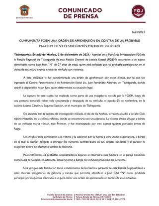 1626/2021
CUMPLIMENTA FGJEM UNA ORDEN DE APREHENSIÓN EN CONTRA DE UN PROBABLE
PARTÍCIPE DE SECUESTRO EXPRÉS Y ROBO DE VEHÍCULO
Tlalnepantla, Estado de México, 2 de diciembre de 2021.- Agentes de la Policía de Investigación (PDI) de
la Fiscalía Regional de Tlalnepantla de esta Fiscalía General de Justicia Estatal (FGJEM) detuvieron a un sujeto
identificado como Juan Fidel “N” de 27 años de edad, quien está señalado por su probable participación en el
delito de secuestro exprés y robo de vehículo con violencia.
A este individuo le fue cumplimentada una orden de aprehensión por estos ilícitos, por lo que fue
ingresado al Centro Penitenciario y de Reinserción Social Lic. Juan Fernández Albarrán, en Tlalnepantla, donde
quedó a disposición de un Juez, quien determinará su situación legal.
La captura de este sujeto fue realizada como parte de una indagatoria iniciada por la FGJEM, luego de
una persona denunció haber sido secuestrada y despojada de su vehículo, el pasado 25 de noviembre, en la
colonia Lázaro Cárdenas, Segunda Sección, en el municipio de Tlalnepantla.
De acuerdo con la carpeta de investigación iniciada, el día de los hechos, la víctima acudió a la calle Club
Alpino Mazatlán, de la colonia referida, donde se encontraría con una persona. La víctima arribó al lugar a bordo
de un vehículo marca Nissan, tipo Frontier, y fue interceptado por tres sujetos quienes portaban armas de
fuego.
Los involucrados sometieron a la víctima y la subieron por la fuerza a otra unidad automotora, a bordo
de la cual la habrían obligado a entregar los números confidenciales de sus tarjetas bancarias y al parecer le
exigieron dinero en efectivo a cambio de liberarlo.
Posteriormente los probables secuestradores dejaron en libertad a este hombre en el paraje conocido
como Cola de Caballo, no obstante, éstos huyeron a bordo del vehículo propiedad de la víctima.
Una vez que esta Institución tomó conocimiento de los hechos, personal de esta Fiscalía Regional llevó a
cabo diversas indagatorias de gabinete y campo que permitió identificar a Juan Fidel “N” como probable
partícipe, por lo que fue solicitado a un Juez, librar una orden de aprehensión en contra de este individuo.
 
