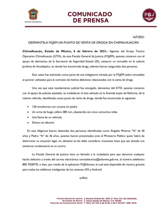 167/2021
DESMANTELA FGJEM UN PUNTO DE VENTA DE DROGA EN CHIMALHUACÁN
Chimalhuacán, Estado de México, 6 de febrero de 2021.- Agentes del Grupo Táctico
Operativo Chimalhuacán (GTO), de esta Fiscalía General de Justicia (FGJEM), quienes contaron con el
apoyo de elementos de la Secretaría de Seguridad Estatal (SS), catearon un inmueble en la colonia
Jardines de Acuitlapilco, en donde fue encontrada droga, además fueron aseguradas dos personas.
Este cateo fue solicitado como parte de una indagatoria iniciada por la FGJEM sobre inmuebles
al parecer utilizados para la comisión de hechos delictivos relacionados con la venta de droga.
Una vez que este mandamiento judicial fue otorgado, elementos del GTO, quienes contaron
con el apoyo de policías estatales, se trasladaron al sitio ubicado en la Avenida Leyes de Reforma, de la
colonia referida, identificado como punto de venta de droga, donde fue encontrado lo siguiente:
 120 envoltorios con cocaína en piedra
 Un arma de fuego calibre 380 mm, abastecida con cinco cartuchos útiles
 Una fascia de un vehículo
 Dinero en efectivo
En esta diligencia fueron detenidas dos personas identificadas como Ángeles Minerva “N” de 40
años y Pedro “N” de 36 años, quienes fueron presentados ante el Ministerio Público quien habrá de
determinar su situación legal, no obstante se les debe considerar inocentes hasta que sea dictada una
sentencia condenatoria en su contra.
La Fiscalía General de Justicia hace un llamado a la ciudadanía para que denuncie cualquier
hecho delictivo a través del correo electrónico cerotolerancia@edomex.gob.mx, al número telefónico
800 7028770, o bien, por medio de la aplicación FGJEdomex, la cual está disponible de manera gratuita
para todos los teléfonos inteligentes de los sistemas iOS y Android.
oo0oo
 