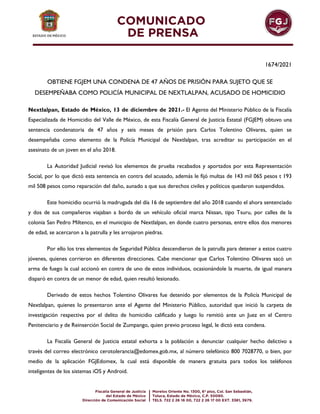 1674/2021
OBTIENE FGJEM UNA CONDENA DE 47 AÑOS DE PRISIÓN PARA SUJETO QUE SE
DESEMPEÑABA COMO POLICÍA MUNICIPAL DE NEXTLALPAN, ACUSADO DE HOMICIDIO
Nextlalpan, Estado de México, 13 de diciembre de 2021.- El Agente del Ministerio Público de la Fiscalía
Especializada de Homicidio del Valle de México, de esta Fiscalía General de Justicia Estatal (FGJEM) obtuvo una
sentencia condenatoria de 47 años y seis meses de prisión para Carlos Tolentino Olivares, quien se
desempeñaba como elemento de la Policía Municipal de Nextlalpan, tras acreditar su participación en el
asesinato de un joven en el año 2018.
La Autoridad Judicial revisó los elementos de prueba recabados y aportados por esta Representación
Social, por lo que dictó esta sentencia en contra del acusado, además le fijó multas de 143 mil 065 pesos t 193
mil 508 pesos como reparación del daño, aunado a que sus derechos civiles y políticos quedaron suspendidos.
Este homicidio ocurrió la madrugada del día 16 de septiembre del año 2018 cuando el ahora sentenciado
y dos de sus compañeros viajaban a bordo de un vehículo oficial marca Nissan, tipo Tsuru, por calles de la
colonia San Pedro Miltenco, en el municipio de Nextlalpan, en donde cuatro personas, entre ellos dos menores
de edad, se acercaron a la patrulla y les arrojaron piedras.
Por ello los tres elementos de Seguridad Pública descendieron de la patrulla para detener a estos cuatro
jóvenes, quienes corrieron en diferentes direcciones. Cabe mencionar que Carlos Tolentino Olivares sacó un
arma de fuego la cual accionó en contra de uno de estos individuos, ocasionándole la muerte, de igual manera
disparó en contra de un menor de edad, quien resultó lesionado.
Derivado de estos hechos Tolentino Olivares fue detenido por elementos de la Policía Municipal de
Nextlalpan, quienes lo presentaron ante el Agente del Ministerio Público, autoridad que inició la carpeta de
investigación respectiva por el delito de homicidio calificado y luego lo remitió ante un Juez en el Centro
Penitenciario y de Reinserción Social de Zumpango, quien previo proceso legal, le dictó esta condena.
La Fiscalía General de Justicia estatal exhorta a la población a denunciar cualquier hecho delictivo a
través del correo electrónico cerotolerancia@edomex.gob.mx, al número telefónico 800 7028770, o bien, por
medio de la aplicación FGJEdomex, la cual está disponible de manera gratuita para todos los teléfonos
inteligentes de los sistemas iOS y Android.
 