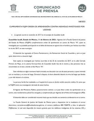 "2023. AÑO DEL SEPTUAGÉSIMO ANIVERSARIO DEL RECONOCIMIENTO DEL DERECHO AL VOTO DE LAS MUJERES EN MÉXICO".
168/2023
CUMPLIMENTA FGJEM ORDEN DE APREHENSIÓN CONTRA INDIVIDUO INVESTIGADO POR
LESIONES
 La agresión ocurrió en noviembre de 2017 en el municipio de Cuautitlán Izcalli.
Cuautitlán Izcalli, Estado de México, 11 de febrero de 2023.- Agentes de la Fiscalía General de Justicia
del Estado de México (FGJEM) cumplimentaron orden de aprehensión en contra de Mauro “N”, quien es
investigado por su probable participación en el delito de lesiones en agravio de un hombre, por hechos ocurridos
en el año 2017, en este municipio.
El detenido fue ingresado al Centro Penitenciario y de Reinserción Social de Cuautitlán y será un Juez
quien determine su situación legal.
Este sujeto es investigado por hechos ocurridos el día 25 de noviembre de 2017, en la calle Cerrada
Primero de Mayo, en la colonia Ferrocarrilera de Cuautitlán Izcalli. Ese día la víctima y dos personas más se
encontraban en el sitio a donde arribó Mauro “N”.
Este individuo en algún momento habría iniciado una discusión con una de estas personas, a quien intimidó
con un machete y un arma de fuego. Durante la disputa, el ahora detenido detonó el arma de fuego que llevaba
y con ello lesionó a la víctima.
La persona herida fue trasladada a un hospital de la zona en donde recibió atención médica. En tanto que
la FGJEM inició una investigación derivada de estos hechos.
El Agente del Ministerio Público posteriormente solicitó a un Juez librar orden de aprehensión en su
contra, este mandamiento judicial fue otorgado y cumplimentado por Agentes de la Policía de Investigación (PDI).
El detenido debe ser considerado inocente hasta que sea dictada una sentencia condenatoria en su contra.
La Fiscalía General de Justicia del Estado de México pone a disposición de la ciudadanía el correo
electrónico cerotolerancia@fiscaliaedomex.gob.mx, el número telefónico 800 7028770, o bien, la aplicación
FGJEdomex, la cual está disponible de manera gratuita para los teléfonos inteligentes de los sistemas iOS y
 