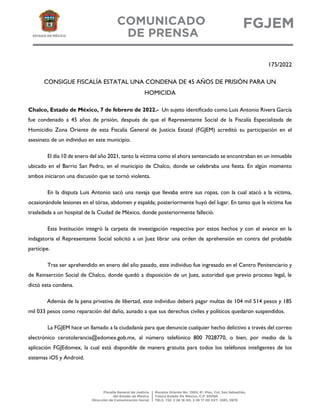 175/2022
CONSIGUE FISCALÍA ESTATAL UNA CONDENA DE 45 AÑOS DE PRISIÓN PARA UN
HOMICIDA
Chalco, Estado de México, 7 de febrero de 2022.- Un sujeto identificado como Luis Antonio Rivera García
fue condenado a 45 años de prisión, después de que el Representante Social de la Fiscalía Especializada de
Homicidio Zona Oriente de esta Fiscalía General de Justicia Estatal (FGJEM) acreditó su participación en el
asesinato de un individuo en este municipio.
El día 10 de enero del año 2021, tanto la víctima como el ahora sentenciado se encontraban en un inmueble
ubicado en el Barrio San Pedro, en el municipio de Chalco, donde se celebraba una fiesta. En algún momento
ambos iniciaron una discusión que se tornó violenta.
En la disputa Luis Antonio sacó una navaja que llevaba entre sus ropas, con la cual atacó a la víctima,
ocasionándole lesiones en el tórax, abdomen y espalda; posteriormente huyó del lugar. En tanto que la víctima fue
trasladada a un hospital de la Ciudad de México, donde posteriormente falleció.
Esta Institución integró la carpeta de investigación respectiva por estos hechos y con el avance en la
indagatoria el Representante Social solicitó a un Juez librar una orden de aprehensión en contra del probable
partícipe.
Tras ser aprehendido en enero del año pasado, este individuo fue ingresado en el Centro Penitenciario y
de Reinserción Social de Chalco, donde quedó a disposición de un Juez, autoridad que previo proceso legal, le
dictó esta condena.
Además de la pena privativa de libertad, este individuo deberá pagar multas de 104 mil 514 pesos y 185
mil 033 pesos como reparación del daño, aunado a que sus derechos civiles y políticos quedaron suspendidos.
La FGJEM hace un llamado a la ciudadanía para que denuncie cualquier hecho delictivo a través del correo
electrónico cerotolerancia@edomex.gob.mx, al número telefónico 800 7028770, o bien, por medio de la
aplicación FGJEdomex, la cual está disponible de manera gratuita para todos los teléfonos inteligentes de los
sistemas iOS y Android.
 