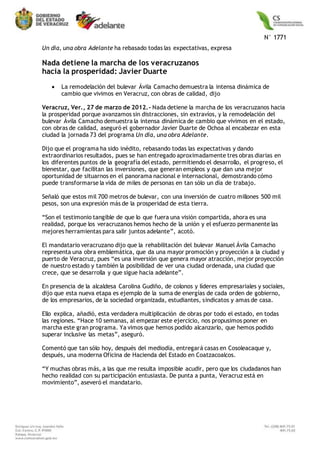 N° 1771
Un día, una obra Adelante ha rebasado todas las expectativas, expresa
Nada detiene la marcha de los veracruzanos
hacia la prosperidad: Javier Duarte
 La remodelación del bulevar Ávila Camacho demuestra la intensa dinámica de
cambio que vivimos en Veracruz, con obras de calidad, dijo
Veracruz, Ver., 27 de marzo de 2012.- Nada detiene la marcha de los veracruzanos hacia
la prosperidad porque avanzamos sin distracciones, sin extravíos, y la remodelación del
bulevar Ávila Camacho demuestra la intensa dinámica de cambio que vivimos en el estado,
con obras de calidad, aseguró el gobernador Javier Duarte de Ochoa al encabezar en esta
ciudad la jornada 73 del programa Un día, una obra Adelante.
Dijo que el programa ha sido inédito, rebasando todas las expectativas y dando
extraordinarios resultados, pues se han entregado aproximadamente tres obras diarias en
los diferentes puntos de la geografía del estado, permitiendo el desarrollo, el progreso, el
bienestar, que facilitan las inversiones, que generan empleos y que dan una mejor
oportunidad de situarnos en el panorama nacional e internacional, demostrando cómo
puede transformarse la vida de miles de personas en tan sólo un día de trabajo.
Señaló que estos mil 700 metros de bulevar, con una inversión de cuatro millones 500 mil
pesos, son una expresión más de la prosperidad de esta tierra.
“Son el testimonio tangible de que lo que fuera una visión compartida, ahora es una
realidad, porque los veracruzanos hemos hecho de la unión y el esfuerzo permanente las
mejores herramientas para salir juntos adelante”, acotó.
El mandatario veracruzano dijo que la rehabilitación del bulevar Manuel Ávila Camacho
representa una obra emblemática, que da una mayor promoción y proyección a la ciudad y
puerto de Veracruz, pues “es una inversión que genera mayor atracción, mejor proyección
de nuestro estado y también la posibilidad de ver una ciudad ordenada, una ciudad que
crece, que se desarrolla y que sigue hacia adelante”.
En presencia de la alcaldesa Carolina Gudiño, de colonos y líderes empresariales y sociales,
dijo que esta nueva etapa es ejemplo de la suma de energías de cada orden de gobierno,
de los empresarios, de la sociedad organizada, estudiantes, sindicatos y amas de casa.
Ello explica, añadió, esta verdadera multiplicación de obras por todo el estado, en todas
las regiones. “Hace 10 semanas, al empezar este ejercicio, nos propusimos poner en
marcha este gran programa. Ya vimos que hemos podido alcanzarlo, que hemos podido
superar inclusive las metas”, aseguró.
Comentó que tan sólo hoy, después del mediodía, entregará casas en Cosoleacaque y,
después, una moderna Oficina de Hacienda del Estado en Coatzacoalcos.
“Y muchas obras más, a las que me resulta imposible acudir, pero que los ciudadanos han
hecho realidad con su participación entusiasta. De punta a punta, Veracruz está en
movimiento”, aseveró el mandatario.
 