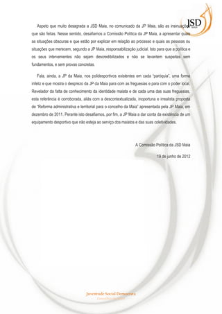 Aspeto que muito desagrada a JSD Maia, no comunicado da JP Maia, são as insinuações
que são feitas. Nesse sentido, desafiamos a Comissão Política da JP Maia, a apresentar quais
as situações obscuras e que estão por explicar em relação ao processo e quais as pessoas ou
situações que merecem, segundo a JP Maia, responsabilização judicial. Isto para que a política e
os seus intervenientes não sejam descredibilizados e não se levantem suspeitas sem
fundamentos, e sem provas concretas.

   Fala, ainda, a JP da Maia, nos polidesportivos existentes em cada “paróquia”, uma forma
infeliz e que mostra o desprezo da JP da Maia para com as freguesias e para com o poder local.
Revelador da falta de conhecimento da identidade maiata e de cada uma das suas freguesias,
esta referência é corroborada, aliás com a descontextualizada, inoportuna e irrealista proposta
de “Reforma administrativa e territorial para o concelho da Maia” apresentada pela JP Maia, em
dezembro de 2011. Perante isto desafiamos, por fim, a JP Maia a dar conta da existência de um
equipamento desportivo que não esteja ao serviço dos maiatos e das suas coletividades.




                                                              A Comissão Política da JSD Maia

                                                                           19 de junho de 2012




                                 Juventude Social Democrata
                                       Concelhia da Maia
 