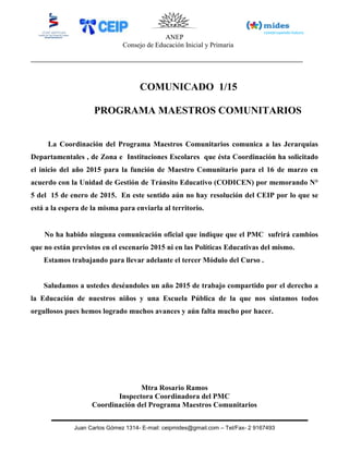 ANEP
Consejo de Educación Inicial y Primaria
Juan Carlos Gómez 1314- E-mail: ceipmides@gmail.com – Tel/Fax- 2 9167493
COMUNICADO 1/15
PROGRAMA MAESTROS COMUNITARIOS
La Coordinación del Programa Maestros Comunitarios comunica a las Jerarquías
Departamentales , de Zona e Instituciones Escolares que ésta Coordinación ha solicitado
el inicio del año 2015 para la función de Maestro Comunitario para el 16 de marzo en
acuerdo con la Unidad de Gestión de Tránsito Educativo (CODICEN) por memorando N°
5 del 15 de enero de 2015. En este sentido aún no hay resolución del CEIP por lo que se
está a la espera de la misma para enviarla al territorio.
No ha habido ninguna comunicación oficial que indique que el PMC sufrirá cambios
que no están previstos en el escenario 2015 ni en las Políticas Educativas del mismo.
Estamos trabajando para llevar adelante el tercer Módulo del Curso .
Saludamos a ustedes deséandoles un año 2015 de trabajo compartido por el derecho a
la Educación de nuestros niños y una Escuela Pública de la que nos sintamos todos
orgullosos pues hemos logrado muchos avances y aún falta mucho por hacer.
Mtra Rosario Ramos
Inspectora Coordinadora del PMC
Coordinación del Programa Maestros Comunitarios
 