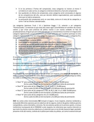  Si en las primeras 2 fechas del campeonato, estas categorías no reúnen al menos 5
corredores en cada carrera, la categoría se declarará desierta y fuera de campeonato.
 Aun quedando sin efectos de campeonato, estas categorías serán convocadas en algunas
de las competencias del año, esto por decisión del(los) organizador(es), pero quedando
claro que no habría campeones.
 La puntuación del campeonato será, en caso dado, como en el resto de las categorías, a
correr 7 de las 9 fechas calendarizadas.
Las categorías Sportman Truck / 14 y Sportman Buggy / 15, volverán a ser categorías
“Promocionales”, la intención es que estas dos clases sigan convirtiéndose en semillero de nuevos
valores y que sirvan para prácticas de pilotos nuevos o con nuevas unidades en fase de
pruebas/prácticas; Al igual que para vehículos que por sus características no entran en ninguna otra
categoría reglamentada, ya que actualmente participan vehículos que sí podrían participar en otra
categoría reglamentada. A su vez estas categorías motivarán a los pilotos a subir a categorías Pro.
Estas clases correrán bajo las siguientes condiciones:
 Podrá participar cualquier piloto.
 Estas categorías no contarán con campeón, pues serán promocionales.
 En carreras de ruta NO podrán correr vehículos de la Clase 1 ni Trophy Truck.
 En carreras de pista, NO podrán participar vehículos de 8 cilindros.
 Todas las carreras del campeonato ofrecerán trofeos a 1ro, 2do y 3er lugar y las condiciones
de inscripción y bolsa que se dará a conocer más adelante en este documento.
 Es importante aclarar que no habrá puntuación para campeonato.
El resto de las categorías convocadas se detalla en el tema de las inscripciones más adelante en este
documento.
En cuanto a los reglamentos, se reconsideró algunos aspectos en el caso del reglamento de la clase
Stock Mini, el cual se publicará de nuevo y se anexará en un siguiente post en esta página hoy mismo.
Se publicarán también esta semana los reglamentos de las clases 17 y 5-1600.
Para detener las especulaciones que se han generado con respecto a los costos de inscripción, les
damos a conocer cuáles serán los costos de inscripción para el Campeonato Off Road Baja Sur 2016,
los cuales se dividirán en 4 diferentes niveles:
 Nivel “A” para autos de las categorías Trophy Truck y Clase 1: $8,000 pesos
De los cuales $3,000 son de inscripción y $5,000 para bolsa de premiación
 Nivel “B” para autos de las categorías 7, 12, 5L, 2, 8 y 17: $5,000 pesos
De los cuales $2,500 son de inscripción y $2,500 para bolsa de premiación
 Nivel “C” para autos de las categorías 9, 7SX, 18, 8S, 6, SM, 11 y 5-1600: $4,000 pesos
De los cuales $2,000 son de inscripción y $2,000 para bolsa de premiación
 Nivel “D” para autos de las categorías 14 y 15: $3,000 pesos
De los cuales $1,500 son de inscripción y $1,500 para bolsa de premiación.
OJO: los costos antes mencionados NO incluyen el seguro. A ese respecto, estamos recibiendo y
evaluando diferentes opciones para la cobertura de los seguros, tanto el de gastos médicos para los
competidores, como el de daños a terceros. No nos estamos yendo con la primera opción, e incluso
recibiremos la propuesta de la FEMADAC a este respecto, les reiteramos que nuestra intención es
que tanto los precios como las coberturas y la atención que se nos brinde (asesoría legal, ajustador
presente el día del evento, carátula de la póliza para todos los pilotos, así como la asesoría de qué
 