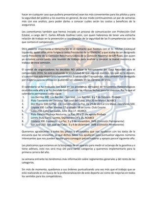 hacer en cualquier caso que pudiera presentarse) sean los más convenientes para los pilotos y para
la seguridad del público y los eventos en general, de ese modo continuaremos un par de semanas
más con ese análisis, para poder darles a conocer cuáles serán los costos y beneficios de la
aseguranza.
Les comentamos también que hemos iniciado un proceso de comunicación con Protección Civil
Estatal, a cargo del C. Carlos Alfredo Godínez León, con quien habremos de tener una estrecha
relación de trabajo en la prevención y coordinación de la seguridad de las 9 competencias con las
que contará el campeonato.
Otro aspecto importante a comentarles es el contacto que hicimos con el Sr. Héctor Calatayud
Izquierdo, quien años atrás fungiera como Presidente de la FEMADAC y que acaba de ser designado
como Presidente de la Comisión Reestructuradora de la Comisión Nacional de Off Road, con quien
ya estamos concertando una reunión de trabajo para evaluar y conocer la nueva mecánica de
trabajo de esta comisión.
El comité de organizadores ha decidido NO utilizar la herramienta del Data Recorder para el
campeonato 2016; Se está evaluando la posibilidad de que algunos eventos, los que así lo deseen,
sí cuenten con esta importante herramienta. En el caso del Transponder, este también fue denegado
por mayoría para su utilización pudiendo ser utilizado en las carreras de pista.
El calendario se ha evaluado con base en los problemas derivados de fenómenos meteorológicos
ocurridos este año y se ha decidido continuar con las mismas fechas para los eventos. Por lo que el
calendario permanece como sigue:
1. Los Barriles 300. Los Barriles - San José - Los Barriles. 6 y 7 de Febrero. Probaja.
2. Pista Tormenta del Desierto. San José del Cabo. 19 y 20 de Marzo. AEABCS
3. Dos Mares 500. La Paz - Cd. Constitución-La Paz. De 29 de abril al 1ro Mayo. Dos Mares 500.
4. Coyote 300. La Paz. Viernes 17 y sábado 18 de Junio. Club Coyote.
5. Cabo 250. Cabo San Lucas, Julio 16 y 17. AEABCS
6. Pista Rancho Probaja Nocturna. La Paz. 20 y 21 de agosto Probaja
7. Loreto Ruta Corta. Loreto, Septiembre 24 y 25. AEABCS
8. Costera 300. Comondú - La Paz. 5 y 6 de noviembre. SMB (Comisión Permanente)
9. San José 250. San José del Cabo. 3 y 4 de diciembre. SMB (Comisión Permanente)
Queremos agradecerles a todos los pilotos y aficionados que nos ayudaron con los datos de la
encuesta que les enviamos, ya que dichos datos nos ayudaron para puntualizar algunos números
interesantes que nos pueden ayudar para conseguir patrocinadores y apoyos para el siguiente año.
Les platicamos que estamos en la búsqueda de un aparato para medir el octanaje de la gasolina y si
tiene aditivos, esto nos será muy útil para varias categorías y queremos implementarlo para la
primera carrera del año.
La semana entrante les tendremos más información sobre reglamentos generales y del resto de las
categorías.
Sin más de momento, quedamos a sus órdenes puntualizando una vez más que el trabajo que se
está realizando es en busca de la profesionalización de este deporte así como de mejorías en todos
los sentidos para los competidores.
 