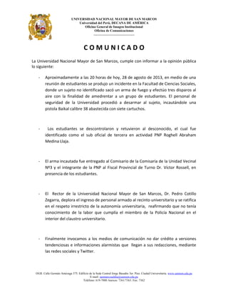 UNIVERSIDAD NACIONAL MAYOR DE SAN MARCOS
Universidad del Perú, DECANA DE AMÉRICA
Oficina General de Imagen Institucional
Oficina de Comunicaciones
---------------------------------
C O M U N I C A D O
La Universidad Nacional Mayor de San Marcos, cumple con informar a la opinión pública
lo siguiente:
- Aproximadamente a las 20 horas de hoy, 28 de agosto de 2013, en medio de una
reunión de estudiantes se produjo un incidente en la Facultad de Ciencias Sociales,
donde un sujeto no identificado sacó un arma de fuego y efectúo tres disparos al
aire con la finalidad de amedrentar a un grupo de estudiantes. El personal de
seguridad de la Universidad procedió a desarmar al sujeto, incautándole una
pistola Baikal calibre 38 abastecida con siete cartuchos.
- Los estudiantes se descontrolaron y retuvieron al desconocido, el cual fue
identificado como el sub oficial de tercera en actividad PNP Roghell Abraham
Medina Llaja.
- El arma incautada fue entregado al Comisario de la Comisaría de la Unidad Vecinal
Nº3 y el integrante de la PNP al Fiscal Provincial de Turno Dr. Víctor Rossell, en
presencia de los estudiantes.
- El Rector de la Universidad Nacional Mayor de San Marcos, Dr. Pedro Cotillo
Zegarra, deplora el ingreso de personal armado al recinto universitario y se ratifica
en el respeto irrestricto de la autonomía universitaria, reafirmando que no tenía
conocimiento de la labor que cumplía el miembro de la Policía Nacional en el
interior del claustro universitario.
- Finalmente invocamos a los medios de comunicación no dar crédito a versiones
tendenciosas e informaciones alarmistas que llegan a sus redacciones, mediante
las redes sociales y Twitter.
OGII. Calle Germán Amézaga 375. Edificio de la Sede Central Jorge Basadre 3er. Piso. Ciudad Universitaria. www.unmsm.edu.pe
E-mail: sanmarcosaldia@unmsm.edu.pe
Teléfono: 619-7000 Anexos: 7361/7363. Fax: 7362
 