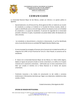 UNIVERSIDAD NACIONAL MAYOR DE SAN MARCOS
Universidad del Perú, DECANA DE AMÉRICA
Oficina General de Imagen Institucional
Oficina de Comunicaciones
---------------------------------
C O M U N I C A D O
La Universidad Nacional Mayor de San Marcos, cumple con informar a la opinión pública lo
siguiente:
- Aproximadamente a las 20 horas de hoy, 28 de agosto de 2013, en medio de una reunión
de estudiantes se produjo un incidente en la Facultad de Ciencias Sociales, donde un
sujeto no identificado sacó un arma de fuego y efectúo tres disparos al aire con la finalidad
de amedrentar a un grupo de estudiantes. El personal de seguridad de la Universidad
procedió a desarmar al sujeto, incautándole una pistola Baikal calibre 38 abastecida con
siete cartuchos.
- Los estudiantes se descontrolaron y retuvieron al desconocido, el cual fue identificado
como el sub oficial de tercera en actividad PNP Roghell Abraham Medina Llaja.
- El arma incautada fue entregado al Comisario de la Comisaría de la Unidad Vecinal Nº3 y el
integrante de la PNP al Fiscal Provincial de Turno Dr. Víctor Rossell, en presencia de los
estudiantes.
- El Rector de la Universidad Nacional Mayor de San Marcos, Dr. Pedro Cotillo Zegarra,
deplora el ingreso de personal armado al recinto universitario y se ratifica en el respeto
irrestricto de la autonomía universitaria, reafirmando que no tenía conocimiento de la
labor que cumplía el miembro de la Policía Nacional en el interior del claustro
universitario.
- Finalmente invocamos a los medios de comunicación no dar crédito a versiones
tendenciosas e informaciones alarmistas que llegan a sus redacciones, mediante las redes
sociales y Twitter.
Ciudad Universitaria, 28 de Agosto de 2013
OFICINA DE IMAGEN INSTITUCIONAL
OGII. Calle Germán Amézaga 375. Edificio de la Sede Central Jorge Basadre 3er. Piso. Ciudad Universitaria. www.unmsm.edu.pe
E-mail: sanmarcosaldia@unmsm.edu.pe
Teléfono: 619-7000 Anexos: 7361/7363. Fax: 7362
 