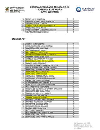 ESCUELA SECUNDARIA TÉCNICA NO. 16
“JOSÉ MA. LUIS MORA”
CLAVE: 22DST0016V
38 ROSAS LOPEZ JONATHAN 3
39 SANCHEZ ALVAREZ ABRIL GUADALUPE 3
40 SANCHEZ GONZALEZ BRIAN 3
41 TORRES SANCHEZ ALEJANDRO MARTIN 3
42 TREJO RUIZ ANGEL JOSUE 3
43 TRISTAN OLVERA ALIZEE MONSERRATH 3
44 VELAZQUEZ ESPINO RODRIGO 3
SEGUNDO “B”
1 ACOSTA RAZO ALBERTO 1
2 AGUILERA CHAVEZ ABRIL CRISTINA 1
3 ALVAREZ OLVERA JONATHAN 1
4 BALDERAS GALVAN NICOLE 2
5 BALDERAS RICO JUAN DIEGO 1
6 BALTAZAR ALVAREZ OSWALDO EMANUEL 1
7 CABRERA TORRES ITZEL SOFIA 1
8 CASTILLO OLVERA LAURA PATRICIA 2
9 ESCORCIA CHAVERO BRYAN GABRIEL 1
10 GALVAN RUBIO GIOVANNI 3
11 GODINEZ HERNANDEZ CRISTINA ESTRELLA 1
12 GRIFALDO RODRIGUEZ JUAN ALEJANDRO 1
13 HERNANDEZ HERNANDEZ ANA CAMILA 2
14 HERNANDEZ JUAREZ JOCELYN 3
15 HERNANDEZ ORTA ENRIQUE 1
16 HERNANDEZ RODRIGUEZ ANA KAREN 1
17 HERNANDEZ ROSAS BRISA GUADALUPE 3
18 LAZARO POLVADERA EMILIANO 1
19 LOPEZ BOLAÑOS NESLY PATRICIA 3
20 LUNA RGUEZ. ESMERALDA GUADALUPE 1
21 MARTINEZ ORTIZ FELIPE NERI 2
22 MONTES DE OCA SIERRA JHONATAN OSWALDO 1
23 NIEVES PACHECO DIANA PAOLA 2
24 OLVERA BAYLON LUIS FERNANDO 2
25 OLVERA RICO CARLA PAOLA 1
26 OLVERA TORRES JOSE YAEL 3
27 PACHECO LEDEZMA JONATAN OSMAR 2
28 PACHECO RODRIGUEZ ALEJANDRA 3
29 PEYREFITTE CARRILLO IZAAC 3
30 RAMOS SANDOVAL ORLANDO 2
31 RANGEL NUÑEZ JUAN JOSE 3
32 RICO PADILLA ARACELI 3
33 RIVERA RODRIGUEZ DANIEL ULISES 3
34 RODRIGUEZ LOPEZ ASAEL 3
35 RODRIGUEZ LOPEZ MARITZA ABIGAIL 2
 