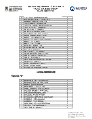 ESCUELA SECUNDARIA TÉCNICA NO. 16
“JOSÉ MA. LUIS MORA”
CLAVE: 22DST0016V
20 LOPEZ PARRA JEREMI MARCELINO 2
21 MASCAREÑO GONZALEZ ZANIA KINLU 2
22 NARANJO LICEA EVELYN VALERIA 2
23 OLVERA RAMIREZ DAIRA PAOLA 2
24 OLVERA RODRIGUEZ MARIA GUADALUPE 2
25 ORTIZ ROSAS YOLTZIN KARINA 2
26 PACHECO GARCIA EMMANUEL 2
27 PACHECO LAZARO AXEL URIEL 2
28 PADILLA MARTINEZ JUAN DE DIOS 2
29 PARAMO CORNEJO MARCO URIEL 2
30 RAMIREZ DIAZ DONOVAN GAEL 3
31 RAMIREZ GUTIERREZ DIANA GIOVANNA 2
32 RAMIREZ VILLA DAVID 3
33 RANGEL LOPEZ FATIMA 3
34 RICO ORTIZ JOSHUA YAIR 3
35 ROJAS ANDRADE ALEJANDRA 3
36 RUIZ TREJO ROSAISELA 3
37 SALAS MENDEZ LUIS ALBERTO 3
38 SALOMON ESPINO DIEGO DE JESUS 3
39 SANCHEZ PAULINO AXEL MICHEL 3
40 SANCHEZ VEGA NANCY 3
41 TAPIA GONZALEZ DARINKA ALEJANDRA 3
42 TREJO PEREZ GABRIELA 3
43 VILLAGOMEZ GONZALEZ ANETTE 3
44 VIRUES GALVAN MICHEL 3
45 VIVANCO MALDONADO ALEJANDRO 3
TURNO VESPERTINO
PRIMERO “G”
1 ANDRADE RODRIGUEZ MARIANA 1
2 ANGELES ESPINOZA JONATHAN 1
3 ARANDA PINEDA MALINALI 1
4 ARIAS PADILLA JOSUE JOEL 1
5 CABELLO ESPINO JUAN EDUARDO 1
6 CALVILLO BAUTISTA ANA LAURA 1
7 CAMACHO GOMEZ EMILIANO 1
8 CAMARENA AMARO AMAURY 1
9 CAMPUZANO HERNANDEZ JOSE MARIA 1
10 CARDENAS MATA ABRAHAM 1
11 CARDENAS PEREZ BRISSA 1
12 CARO SANCHEZ JULIO SEBASTIAN 2
13 CENTENO OLVERA EMMANUEL 2
14 CRUZ SANCHEZ ANDRES 2
 