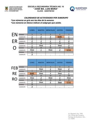 ESCUELA SECUNDARIA TÉCNICA NO. 16
“JOSÉ MA. LUIS MORA”
CLAVE: 22DST0016V
CALENDARIO DE ACTIVIDADES POR SUBGRUPO
*Los números en gris son los días de la semana.
*Los números en blanco indican el subgrupo que asiste.
EN
ER
O
lunes martes miércoles jueves viernes
SEMANA 3 4 5 6 7
SUBGRUPO 1 2 3 SUSP. 1
SEMANA 10 11 12 13 14
SUBGRUPO 2 3 1 2 3
SEMANA 17 18 19 20 21
SUBGRUPO 1 línea 2 línea 3
SEMANA 24 25 26 27 28
SUBGRUPO línea 1 línea 2 C.T.E.
SEMANA 31
SUBGRUPO 3
FEB
RE
RO
LUNES MARTES MIÉRCOLES JUEVES VIERNES
SEMANA 1 2 3 4
SUBGRUPO línea 1 línea 2
SEMANA 7 8 9 10 11
SUBGRUPO SUSP. línea 3 línea 1
SEMANA 14 15 16 17 18
SUBGRUPO línea 2 línea 3 línea
SEMANA 21 22 23 24 25
SUBGRUPO 1 línea 2 línea C.T.E.
SEMANA 28
SUBGRUPO 3
 