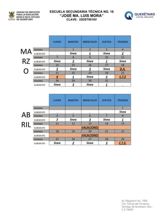 ESCUELA SECUNDARIA TÉCNICA NO. 16
“JOSÉ MA. LUIS MORA”
CLAVE: 22DST0016V
MA
RZ
O
LUNES MARTES MIÉRCOLES JUEVES VIERNES
SEMANA 1 2 3 4
SUBGRUPO línea 1 línea 2
SEMANA 7 8 9 10 11
SUBGRUPO línea 3 línea 1 línea
SEMANA 14 15 16 17 18
SUBGRUPO 2 línea 3 línea D.A.
SEMANA 21 22 23 24 25
SUBGRUPO X 1 línea 2 C.T.E
SEMANA 28 29 30 31
SUBGRUPO línea 3 línea 1
AB
RIL
LUNES MARTES MIÉRCOLES JUEVES VIERNES
SEMANA 1
SUBGRUPO línea
SEMANA 4 5 6 7 8
SUBGRUPO 2 línea 3 línea 1
SEMANA 11 12 13 14 15
SUBGRUPO VACACIONES
SEMANA 18 19 20 21 22
SUBGRUPO VACACIONES
SEMANA 25 26 27 28 29
SUBGRUPO línea 2 línea 3 C.T.E.
 