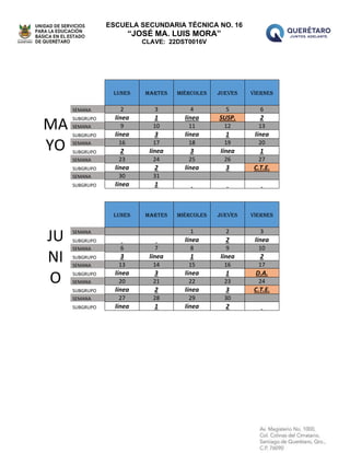 ESCUELA SECUNDARIA TÉCNICA NO. 16
“JOSÉ MA. LUIS MORA”
CLAVE: 22DST0016V
MA
YO
LUNES MARTES MIÉRCOLES JUEVES VIERNES
SEMANA 2 3 4 5 6
SUBGRUPO línea 1 línea SUSP. 2
SEMANA 9 10 11 12 13
SUBGRUPO línea 3 línea 1 línea
SEMANA 16 17 18 19 20
SUBGRUPO 2 línea 3 línea 1
SEMANA 23 24 25 26 27
SUBGRUPO línea 2 línea 3 C.T.E.
SEMANA 30 31
SUBGRUPO línea 1
JU
NI
O
LUNES MARTES MIÉRCOLES JUEVES VIERNES
SEMANA 1 2 3
SUBGRUPO línea 2 línea
SEMANA 6 7 8 9 10
SUBGRUPO 3 línea 1 línea 2
SEMANA 13 14 15 16 17
SUBGRUPO línea 3 línea 1 D.A.
SEMANA 20 21 22 23 24
SUBGRUPO línea 2 línea 3 C.T.E.
SEMANA 27 28 29 30
SUBGRUPO línea 1 línea 2
 