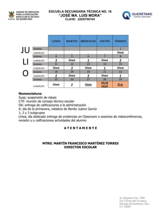 ESCUELA SECUNDARIA TÉCNICA NO. 16
“JOSÉ MA. LUIS MORA”
CLAVE: 22DST0016V
JU
LI
O
LUNES MARTES MIÉRCOLES JUEVES VIERNES
SEMANA 1
SUBGRUPO línea
SEMANA 4 5 6 7 8
SUBGRUPO 3 línea 1 línea 2
SEMANA 11 12 13 14 15
SUBGRUPO línea 3 línea 1 línea
SEMANA 18 19 20 21 22
SUBGRUPO 2 línea 3 línea 1
SEMANA 25 26 27 28 29
SUBGRUPO
línea 2 línea
FIN DE
CICLO
D.A.
Nomenclatura:
Susp; suspensión de clases
CTE: reunión de consejo técnico escolar
DA: entrega de calificaciones a la administración
X; dia de la primavera, natalicio de Benito Juárez García
1, 2 y 3 subgrupos
Línea; día dedicado entrega de evidencias en Classroom o sesiones de videoconferencia,
revisión y o calificaciones actividades del alumno
A T E N T A M E N T E
MTRO. MARTÍN FRANCISCO MARTÍNEZ TORRES
DIRECTOR ESCOLAR
 