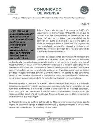 “2023. Año del Septuagésimo Aniversario del Reconocimiento del Derecho al Voto de las Mujeres en México”.
1/1
20/2023
Toluca, Estado de México, 5 de enero de 2023.- En
seguimiento al Comunicado 1518/2022, en el que la
FGJEM hizo del conocimiento la detención de Ken
Omar “N” por su probable responsabilidad en la
comisión del delito de homicidio; se informa sobre el
inicio de investigaciones a través de sus órganos de
responsabilidad, supervisión, control y vigilancia en
contra de servidores públicos de la Fiscalía General de
Justicia del Estado de México.
Derivado de estos hechos ocurridos el 24 de diciembre
pasado en Cuautitlán Izcalli, en el que un individuo
dedicado a la venta de alimentos perdió la vida en un hecho de tránsito terrestre; el
Fiscal General José Luis Cervantes Martínez instruyó a la Fiscalía Especializada en
Combate a la Corrupción, la Visitaduría General y el Órgano Interno de Control, para
que en el ámbito de su competencia iniciaran las investigaciones para deslindar
posibles responsabilidades penales y administrativas en contra de los servidores
públicos que tuvieron intervención durante los actos de investigación, dictamen,
integración y determinación de la carpeta de investigación correspondiente.
En razón de ello, el personal de agentes del ministerio público, peritos y policías de
investigación que intervinieron y actuaron en la indagatoria, fueron separados de sus
funciones sustantivas a efecto de facilitar la actuación de los órganos señalados,
toda vez que se presumen irregularidades posiblemente constitutivas de
responsabilidad penal y/o administrativa. En caso de que se acrediten, se aplicarán
las sanciones a que haya lugar.
La Fiscalía General de Justicia del Estado de México reitera su compromiso con la
legalidad, el estricto apego al estado de derecho y acompañamiento a las víctimas
dentro del marco de sus facultades y atribuciones.
---oOo---
La FGJEM inició
investigación penal y
administrativa en
contra de servidores
públicos de la
institución por
posibles
irregularidades en el
caso de homicidio
ocurrido por un
hecho de tránsito
 