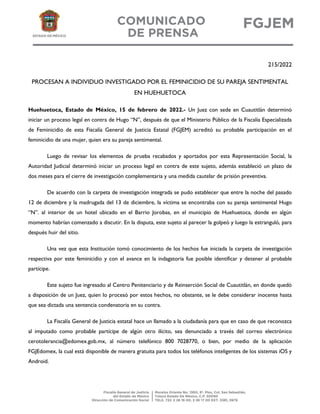 215/2022
PROCESAN A INDIVIDUO INVESTIGADO POR EL FEMINICIDIO DE SU PAREJA SENTIMENTAL
EN HUEHUETOCA
Huehuetoca, Estado de México, 15 de febrero de 2022.- Un Juez con sede en Cuautitlán determinó
iniciar un proceso legal en contra de Hugo “N”, después de que el Ministerio Público de la Fiscalía Especializada
de Feminicidio de esta Fiscalía General de Justicia Estatal (FGJEM) acreditó su probable participación en el
feminicidio de una mujer, quien era su pareja sentimental.
Luego de revisar los elementos de prueba recabados y aportados por esta Representación Social, la
Autoridad Judicial determinó iniciar un proceso legal en contra de este sujeto, además estableció un plazo de
dos meses para el cierre de investigación complementaria y una medida cautelar de prisión preventiva.
De acuerdo con la carpeta de investigación integrada se pudo establecer que entre la noche del pasado
12 de diciembre y la madrugada del 13 de diciembre, la víctima se encontraba con su pareja sentimental Hugo
“N”. al interior de un hotel ubicado en el Barrio Jorobas, en el municipio de Huehuetoca, donde en algún
momento habrían comenzado a discutir. En la disputa, este sujeto al parecer la golpeó y luego la estranguló, para
después huir del sitio.
Una vez que esta Institución tomó conocimiento de los hechos fue iniciada la carpeta de investigación
respectiva por este feminicidio y con el avance en la indagatoria fue posible identificar y detener al probable
partícipe.
Este sujeto fue ingresado al Centro Penitenciario y de Reinserción Social de Cuautitlán, en donde quedó
a disposición de un Juez, quien lo procesó por estos hechos, no obstante, se le debe considerar inocente hasta
que sea dictada una sentencia condenatoria en su contra.
La Fiscalía General de Justicia estatal hace un llamado a la ciudadanía para que en caso de que reconozca
al imputado como probable partícipe de algún otro ilícito, sea denunciado a través del correo electrónico
cerotolerancia@edomex.gob.mx, al número telefónico 800 7028770, o bien, por medio de la aplicación
FGJEdomex, la cual está disponible de manera gratuita para todos los teléfonos inteligentes de los sistemas iOS y
Android.
 