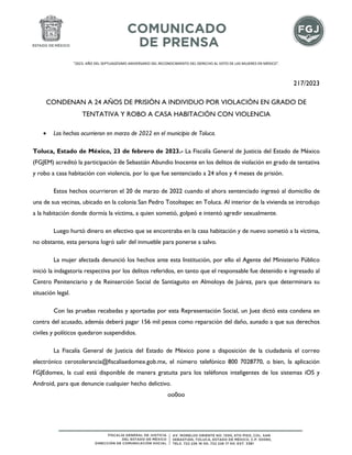 "2023. AÑO DEL SEPTUAGÉSIMO ANIVERSARIO DEL RECONOCIMIENTO DEL DERECHO AL VOTO DE LAS MUJERES EN MÉXICO".
217/2023
CONDENAN A 24 AÑOS DE PRISIÓN A INDIVIDUO POR VIOLACIÓN EN GRADO DE
TENTATIVA Y ROBO A CASA HABITACIÓN CON VIOLENCIA
• Los hechos ocurrieron en marzo de 2022 en el municipio de Toluca.
Toluca, Estado de México, 23 de febrero de 2023.- La Fiscalía General de Justicia del Estado de México
(FGJEM) acreditó la participación de Sebastián Abundio Inocente en los delitos de violación en grado de tentativa
y robo a casa habitación con violencia, por lo que fue sentenciado a 24 años y 4 meses de prisión.
Estos hechos ocurrieron el 20 de marzo de 2022 cuando el ahora sentenciado ingresó al domicilio de
una de sus vecinas, ubicado en la colonia San Pedro Totoltepec en Toluca. Al interior de la vivienda se introdujo
a la habitación donde dormía la víctima, a quien sometió, golpeó e intentó agredir sexualmente.
Luego hurtó dinero en efectivo que se encontraba en la casa habitación y de nuevo sometió a la víctima,
no obstante, esta persona logró salir del inmueble para ponerse a salvo.
La mujer afectada denunció los hechos ante esta Institución, por ello el Agente del Ministerio Público
inició la indagatoria respectiva por los delitos referidos, en tanto que el responsable fue detenido e ingresado al
Centro Penitenciario y de Reinserción Social de Santiaguito en Almoloya de Juárez, para que determinara su
situación legal.
Con las pruebas recabadas y aportadas por esta Representación Social, un Juez dictó esta condena en
contra del acusado, además deberá pagar 156 mil pesos como reparación del daño, aunado a que sus derechos
civiles y políticos quedaron suspendidos.
La Fiscalía General de Justicia del Estado de México pone a disposición de la ciudadanía el correo
electrónico cerotolerancia@fiscaliaedomex.gob.mx, el número telefónico 800 7028770, o bien, la aplicación
FGJEdomex, la cual está disponible de manera gratuita para los teléfonos inteligentes de los sistemas iOS y
Android, para que denuncie cualquier hecho delictivo.
oo0oo
 
