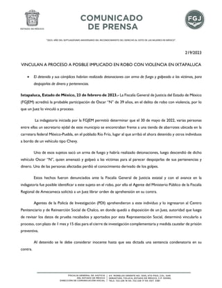 "2023. AÑO DEL SEPTUAGÉSIMO ANIVERSARIO DEL RECONOCIMIENTO DEL DERECHO AL VOTO DE LAS MUJERES EN MÉXICO".
219/2023
VINCULAN A PROCESO A POSIBLE IMPLICADO EN ROBO CON VIOLENCIA EN IXTAPALUCA
• El detenido y sus cómplices habrían realizado detonaciones con arma de fuego y golpeado a las víctimas, para
despojarlas de dinero y pertenencias.
Ixtapaluca, Estado de México, 23 de febrero de 2023.- La Fiscalía General de Justicia del Estado de México
(FGJEM) acreditó la probable participación de Oscar “N” de 39 años, en el delito de robo con violencia, por lo
que un Juez lo vinculó a proceso.
La indagatoria iniciada por la FGJEM permitió determinar que el 30 de mayo de 2022, varias personas
entre ellas un secretario ejidal de este municipio se encontraban frente a una tienda de abarrotes ubicada en la
carretera federal México-Puebla, en el poblado Río Frío, lugar al que arribó el ahora detenido y otros individuos
a bordo de un vehículo tipo Chevy.
Uno de esos sujetos sacó un arma de fuego y habría realizado detonaciones, luego descendió de dicho
vehículo Oscar “N”, quien amenazó y golpeó a las víctimas para al parecer despojarlas de sus pertenencias y
dinero. Una de las personas afectadas perdió el conocimiento derivado de los golpes.
Estos hechos fueron denunciados ante la Fiscalía General de Justicia estatal y con el avance en la
indagatoria fue posible identificar a este sujeto en el robo, por ello el Agente del Ministerio Público de la Fiscalía
Regional de Amecameca solicitó a un Juez librar orden de aprehensión en su contra.
Agentes de la Policía de Investigación (PDI) aprehendieron a este individuo y lo ingresaron al Centro
Penitenciario y de Reinserción Social de Chalco, en donde quedó a disposición de un Juez, autoridad que luego
de revisar los datos de prueba recabados y aportados por esta Representación Social, determinó vincularlo a
proceso, con plazo de 1 mes y 15 días para el cierre de investigación complementaria y medida cautelar de prisión
preventiva.
Al detenido se le debe considerar inocente hasta que sea dictada una sentencia condenatoria en su
contra.
 