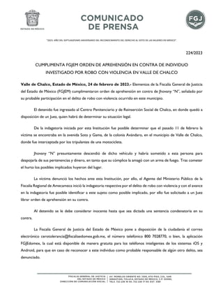 "2023. AÑO DEL SEPTUAGÉSIMO ANIVERSARIO DEL RECONOCIMIENTO DEL DERECHO AL VOTO DE LAS MUJERES EN MÉXICO".
224/2023
CUMPLIMENTA FGJEM ORDEN DE APREHENSIÓN EN CONTRA DE INDIVIDUO
INVESTIGADO POR ROBO CON VIOLENCIA EN VALLE DE CHALCO
Valle de Chalco, Estado de México, 24 de febrero de 2023.- Elementos de la Fiscalía General de Justicia
del Estado de México (FGJEM) cumplimentaron orden de aprehensión en contra de Jhovany “N”, señalado por
su probable participación en el delito de robo con violencia ocurrido en este municipio.
El detenido fue ingresado al Centro Penitenciario y de Reinserción Social de Chalco, en donde quedó a
disposición de un Juez, quien habrá de determinar su situación legal.
De la indagatoria iniciada por esta Institución fue posible determinar que el pasado 11 de febrero la
víctima se encontraba en la avenida Soto y Gama, de la colonia Avándaro, en el municipio de Valle de Chalco,
donde fue interceptada por los tripulantes de una motocicleta.
Jhovany “N” presuntamente descendió de dicho vehículo y habría sometido a esta persona para
despojarla de sus pertenencias y dinero, en tanto que su cómplice la amagó con un arma de fuego. Tras cometer
el hurto los posibles implicados huyeron del lugar.
La víctima denunció los hechos ante esta Institución, por ello, el Agente del Ministerio Público de la
Fiscalía Regional de Amecameca inició la indagatoria respectiva por el delito de robo con violencia y con el avance
en la indagatoria fue posible identificar a este sujeto como posible implicado, por ello fue solicitado a un Juez
librar orden de aprehensión en su contra.
Al detenido se le debe considerar inocente hasta que sea dictada una sentencia condenatoria en su
contra.
La Fiscalía General de Justicia del Estado de México pone a disposición de la ciudadanía el correo
electrónico cerotolerancia@fiscaliaedomex.gob.mx, el número telefónico 800 7028770, o bien, la aplicación
FGJEdomex, la cual está disponible de manera gratuita para los teléfonos inteligentes de los sistemas iOS y
Android, para que en caso de reconocer a este individuo como probable responsable de algún otro delito, sea
denunciado.
 