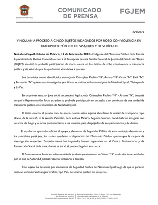 229/2022
VINCULAN A PROCESO A CINCO SUJETOS INDAGADOS POR ROBO CON VIOLENCIA EN
TRANSPORTE PÚBLICO DE PASAJEROS Y DE VEHÍCULO
Nezahualcóyotl. Estado de México, 19 de febrero de 2022.- El Agente del Ministerio Público de la Fiscalía
Especializada de Delitos Cometidos contra el Transporte de esta Fiscalía General de Justicia del Estado de México
(FGJEM) acreditó la probable participación de cinco sujetos en los delitos de robo con violencia a transporte
público y de vehículo, por lo que fueron vinculados a proceso.
Los detenidos fueron identificados como Jesús Cristopher Paulino “N”, Arturo “N”, Víctor “N”, Raúl “N”,
y Fernando “N” quienes son investigados por ilícitos ocurridos en los municipios de Nezahualcóyotl, Tlalnepantla
y La Paz.
En un primer caso, un Juez inició un proceso legal a Jesús Cristopher Paulino “N” y Arturo “N”, después
de que la Representación Social acreditó su probable participación en un asalto a un conductor de una unidad de
transporte público en el municipio de Nezahualcóyotl.
El ilícito ocurrió el pasado mes de enero cuando estos sujetos abordaron la unidad de transporte, tipo
Urvan, de la ruta 65, en la avenida Pantitlán, de la colonia México, Segunda Sección, donde habrían amagado con
un arma de fuego y un arma punzocortante a los usuarios, para despojarlos de sus pertenencias y de dinero.
El conductor agraviado solicitó el apoyo y elementos de Seguridad Pública de este municipio detuvieron a
los probables partícipes, los cuales quedaron a disposición del Ministerio Público que integró la carpeta de
investigación respectiva. Posteriormente los imputados fueron ingresados en el Centro Penitenciario y de
Reinserción Social de la zona, donde se inició el proceso legal en su contra.
El Representante Social acreditó también la probable participación de Víctor “N” en el robo de un vehículo,
por lo que la Autoridad Judicial resolvió vincularlo a proceso.
Este sujeto fue detenido por elementos de Seguridad Pública de Nezahualcóyotl luego de que al parecer
robó un vehículo Volkswagen Crafter, tipo Van, de servicio público de pasajeros.
 