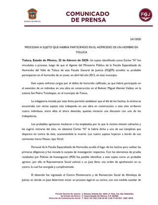 241/2020
PROCESAN A SUJETO QUE HABRÍA PARTICIPADO EN EL HOMICIDIO DE UN HOMBRE EN
TOLUCA
Toluca, Estado de México, 25 de febrero de 2020- Un sujeto identificado como Carlos “N” fue
vinculados a proceso, luego de que el Agente del Ministerio Público de la Fiscalía Especializada de
Homicidio del Valle de Toluca de esta Fiscalía General de Justicia (FGJEM) acreditó su probable
participación en el homicidio de un joven, en abril del año 2015, en este municipio.
Este sujeto enfrenta cargos por el delito de homicidio calificado, ya que habría participado en
el asesinato de un individuo en una obra en construcción en el Bulevar Miguel Alemán Valdez, en la
colonia San Pedro Totoltepec, en el municipio de Toluca.
La indagatoria iniciada por este ilícito permitió establecer que el día de los hechos, la víctima se
encontraba con varios sujetos más trabajando en una obra en construcción; a este sitio arribaron
cuatro individuos, entre ellos el ahora detenido, quienes iniciaron una discusión con uno de los
trabajadores.
Los probables agresores insultaron a los empleados por lo que la víctima intentó calmarlos y
les sugirió retirarse del sitio, no obstante Carlos “N” le habría dicho a uno de sus cómplices que
disparara en contra de éste, ocasionándole la muerte. Los cuatro sujetos huyeron a bordo de una
camioneta marca Nissan, tipo Xtrail.
Personal de la Fiscalía Especializada de Homicidio acudió al lugar de los hechos para realizar las
primeras diligencias y fue iniciada la carpeta de investigación respectiva. Con los elementos de prueba
recabados por Policías de Investigación (PDI) fue posible identificar a este sujeto como un probable
agresor, por ello el Representante Social solicitó a un Juez librar una orden de aprehensión en su
contra, la cual fue otorgada y cumplimentada.
El detenido fue ingresado al Centro Penitenciario y de Reinserción Social de Almoloya de
Juárez, en donde un Juez determinó iniciar un proceso legal en su contra, con una medida cautelar de
 