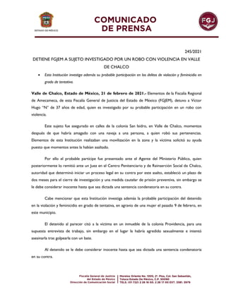 245/2021
DETIENE FGJEM A SUJETO INVESTIGADO POR UN ROBO CON VIOLENCIA EN VALLE
DE CHALCO
 Esta Institución investiga además su probable participación en los delitos de violación y feminicidio en
grado de tentativa.
Valle de Chalco, Estado de México, 21 de febrero de 2021.- Elementos de la Fiscalía Regional
de Amecameca, de esta Fiscalía General de Justicia del Estado de México (FGJEM), detuvo a Víctor
Hugo “N” de 37 años de edad, quien es investigado por su probable participación en un robo con
violencia.
Este sujeto fue asegurado en calles de la colonia San Isidro, en Valle de Chalco, momentos
después de que habría amagado con una navaja a una persona, a quien robó sus pertenencias.
Elementos de esta Institución realizaban una movilización en la zona y la víctima solicitó su ayuda
puesto que momentos antes la habían asaltado.
Por ello el probable partícipe fue presentado ante el Agente del Ministerio Público, quien
posteriormente lo remitió ante un Juez en el Centro Penitenciario y de Reinserción Social de Chalco,
autoridad que determinó iniciar un proceso legal en su contra por este asalto, estableció un plazo de
dos meses para el cierre de investigación y una medida cautelar de prisión preventiva, sin embargo se
le debe considerar inocente hasta que sea dictada una sentencia condenatoria en su contra.
Cabe mencionar que esta Institución investiga además la probable participación del detenido
en la violación y feminicidio en grado de tentativa, en agravio de una mujer el pasado 9 de febrero, en
este municipio.
El detenido al parecer citó a la víctima en un inmueble de la colonia Providencia, para una
supuesta entrevista de trabajo, sin embargo en el lugar la habría agredido sexualmente e intentó
asesinarla tras golpearla con un bate.
Al detenido se le debe considerar inocente hasta que sea dictada una sentencia condenatoria
en su contra.
 