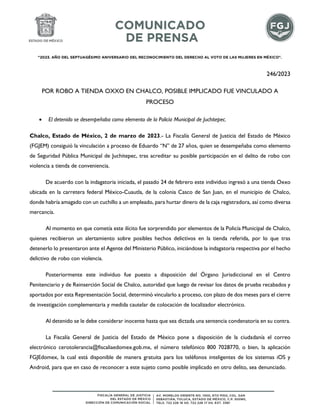 "2023. AÑO DEL SEPTUAGÉSIMO ANIVERSARIO DEL RECONOCIMIENTO DEL DERECHO AL VOTO DE LAS MUJERES EN MÉXICO".
246/2023
POR ROBO A TIENDA OXXO EN CHALCO, POSIBLE IMPLICADO FUE VINCULADO A
PROCESO
 El detenido se desempeñaba como elemento de la Policía Municipal de Juchitepec.
Chalco, Estado de México, 2 de marzo de 2023.- La Fiscalía General de Justicia del Estado de México
(FGJEM) consiguió la vinculación a proceso de Eduardo “N” de 27 años, quien se desempeñaba como elemento
de Seguridad Pública Municipal de Juchitepec, tras acreditar su posible participación en el delito de robo con
violencia a tienda de conveniencia.
De acuerdo con la indagatoria iniciada, el pasado 24 de febrero este individuo ingresó a una tienda Oxxo
ubicada en la carretera federal México-Cuautla, de la colonia Casco de San Juan, en el municipio de Chalco,
donde habría amagado con un cuchillo a un empleado, para hurtar dinero de la caja registradora, así como diversa
mercancía.
Al momento en que cometía este ilícito fue sorprendido por elementos de la Policía Municipal de Chalco,
quienes recibieron un alertamiento sobre posibles hechos delictivos en la tienda referida, por lo que tras
detenerlo lo presentaron ante el Agente del Ministerio Público, iniciándose la indagatoria respectiva por el hecho
delictivo de robo con violencia.
Posteriormente este individuo fue puesto a disposición del Órgano Jurisdiccional en el Centro
Penitenciario y de Reinserción Social de Chalco, autoridad que luego de revisar los datos de prueba recabados y
aportados por esta Representación Social, determinó vincularlo a proceso, con plazo de dos meses para el cierre
de investigación complementaria y medida cautelar de colocación de localizador electrónico.
Al detenido se le debe considerar inocente hasta que sea dictada una sentencia condenatoria en su contra.
La Fiscalía General de Justicia del Estado de México pone a disposición de la ciudadanía el correo
electrónico cerotolerancia@fiscaliaedomex.gob.mx, el número telefónico 800 7028770, o bien, la aplicación
FGJEdomex, la cual está disponible de manera gratuita para los teléfonos inteligentes de los sistemas iOS y
Android, para que en caso de reconocer a este sujeto como posible implicado en otro delito, sea denunciado.
 