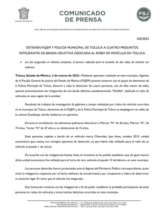 "2023. AÑO DEL SEPTUAGÉSIMO ANIVERSARIO DEL RECONOCIMIENTO DEL DERECHO AL VOTO DE LAS MUJERES EN MÉXICO".
250/2023
DETIENEN FGJEM Y POLICÍA MUNICIPAL DE TOLUCA A CUATRO PRESUNTOS
INTEGRANTES DE BANDA DELICTIVA DEDICADA AL ROBO DE VEHÍCULO EN TOLUCA
• Les fue asegurado un vehículo compacto, al parecer utilizado para la comisión de dos robos de vehículo con
violencia.
Toluca, Estado de México, 3 de marzo de 2023.- Mediante operativo realizado en este municipio, Agentes
de la Fiscalía General de Justicia del Estado de México (FGJEM) quienes contaron con el apoyo de elementos de
la Policía Municipal de Toluca, llevaron a cabo la detención de cuatro personas, una de ellas menor de edad,
quienes presuntamente son integrantes de una banda delictiva autodenominada “Peñafiel”, dedicada al robo de
vehículos en esta región de la entidad.
Resultado de trabajos de investigación de gabinete y campo realizados por robos de vehículo ocurridos
en el municipio de Toluca, elementos de la FGJEM y de la Policía Municipal de Toluca se desplegaron en calles de
la colonia Guadalupe, donde realizaron un operativo.
Durante la movilización, los elementos policiacos detuvieron a Marcos “N” de 46 años, Marcos “N”, de
19 años, Teresa “N” de 37 años y un adolescente de 15 años.
Estas personas viajaban a bordo de un vehículo marca Chevrolet, tipo Aveo, modelo 2013, unidad
automotora que cuenta con consigna operativa de detención, ya que habría sido utilizado para el robo de un
vehículo el pasado 1 de marzo.
De acuerdo con las indagatorias hechas hasta el momento se ha podido establecer que de igual manera
dicha unidad automotora fue utilizada para el hurto de otro vehículo el pasado 13 de febrero, en este municipio.
Las personas detenidas fueron presentadas ante el Agente del Ministerio Público correspondiente, quien
inició la indagatoria respectiva por el hecho delictivo de encubrimiento por receptación y habrá de determinar
su situación legal. En tanto que el vehículo fue asegurado.
Esta Institución continúa con las indagatorias a fin de poder establecer la probable participación de estas
personas en robos de vehículos y otros hechos delictivos ocurridos en este municipio.
 