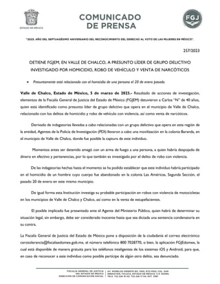 "2023. AÑO DEL SEPTUAGÉSIMO ANIVERSARIO DEL RECONOCIMIENTO DEL DERECHO AL VOTO DE LAS MUJERES EN MÉXICO".
257/2023
DETIENE FGJEM, EN VALLE DE CHALCO, A PRESUNTO LÍDER DE GRUPO DELICTIVO
INVESTIGADO POR HOMICIDIO, ROBO DE VEHÍCULO Y VENTA DE NARCÓTICOS
 Presuntamente está relacionado con el homicidio de una persona el 20 de enero pasado.
Valle de Chalco, Estado de México, 5 de marzo de 2023.- Resultado de acciones de investigación,
elementos de la Fiscalía General de Justicia del Estado de México (FGJEM) detuvieron a Carlos “N” de 40 años,
quien está identificado como presunto líder de grupo delictivo que opera en el municipio de Valle de Chalco,
relacionado con los delitos de homicidio y robo de vehículo con violencia, así como venta de narcóticos.
Derivado de indagatorias llevadas a cabo relacionadas con un grupo delictivo que opera en esta región de
la entidad, Agentes de la Policía de Investigación (PDI) llevaron a cabo una movilización en la colonia Baranda, en
el municipio de Valle de Chalco, donde fue posible la captura de este individuo.
Momentos antes ser detenido amagó con un arma de fuego a una persona, a quien habría despojado de
dinero en efectivo y pertenencias, por lo que también es investigado por el delito de robo con violencia.
De las indagatorias hechas hasta el momento se ha podido establecer que este individuo habría participado
en el homicidio de un hombre cuyo cuerpo fue abandonado en la colonia Las Américas, Segunda Sección, el
pasado 20 de enero en este mismo municipio.
De igual forma esta Institución investiga su probable participación en robos con violencia de motocicletas
en los municipios de Valle de Chalco y Chalco, así como en la venta de estupefacientes.
El posible implicado fue presentado ante el Agente del Ministerio Público, quien habrá de determinar su
situación legal, sin embargo, debe ser considerado inocente hasta que sea dictada una sentencia condenatoria en
su contra.
La Fiscalía General de Justicia del Estado de México pone a disposición de la ciudadanía el correo electrónico
cerotolerancia@fiscaliaedomex.gob.mx, el número telefónico 800 7028770, o bien, la aplicación FGJEdomex, la
cual está disponible de manera gratuita para los teléfonos inteligentes de los sistemas iOS y Android, para que,
en caso de reconocer a este individuo como posible partícipe de algún otro delito, sea denunciado.
 