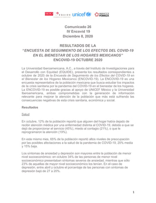 Comunicado 26
IV Encovid 19
Diciembre 8, 2020
RESULTADOS DE LA
“​ENCUESTA DE SEGUIMIENTO DE LOS EFECTOS DEL COVID-19
EN EL BIENESTAR DE LOS HOGARES MEXICANOS”
ENCOVID-19 OCTUBRE 2020
La Universidad Iberoamericana, A.C., a través del Instituto de Investigaciones para
el Desarrollo con Equidad (EQUIDE), presenta los resultados correspondientes a
octubre de 2020 de la ​Encuesta de Seguimiento de los Efectos del COVID-19 en
el Bienestar de los Hogares Mexicanos (ENCOVID-19). La ENCOVID-19 es una
encuesta representativa de la población mexicana que busca estudiar los impactos
de la crisis sanitaria por la pandemia del COVID-19 en el bienestar de los hogares.
La ENCOVID-19 es posible gracias al apoyo de UNICEF México y la Universidad
Iberoamericana, ambas comprometidas con la generación de información
relevante para mejorar la atención de la población que más está sufriendo las
consecuencias negativas de esta crisis sanitaria, económica y social.
Resultados
Salud
En octubre, 12% de la población reportó que alguien del hogar había dejado de
recibir atención médica por una enfermedad distinta al COVID-19, debido a que se
dejó de proporcionar el servicio (45%), miedo al contagio (21%), o que le
reprogramaron la atención (19%).
En este mismo mes, 65% de la población reportó altos niveles de preocupación
por las posibles afectaciones a la salud de la pandemia de COVID-19, 20% media
y 15% baja.
Los síntomas de ansiedad y depresión son mayores entre la población de menor
nivel socioeconómico: en octubre 34% de las personas de menor nivel
socioeconómico presentaban síntomas severos de ansiedad, mientras que sólo
23% de aquellas de mayor nivel socioeconómico los tenían. En el caso de
depresión, entre abril y octubre el porcentaje de las personas con síntomas de
depresión bajó de 27 a 20%.
1
 