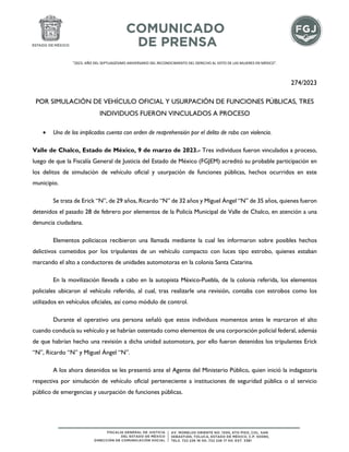"2023. AÑO DEL SEPTUAGÉSIMO ANIVERSARIO DEL RECONOCIMIENTO DEL DERECHO AL VOTO DE LAS MUJERES EN MÉXICO".
274/2023
POR SIMULACIÓN DE VEHÍCULO OFICIAL Y USURPACIÓN DE FUNCIONES PÚBLICAS, TRES
INDIVIDUOS FUERON VINCULADOS A PROCESO
• Uno de los implicados cuenta con orden de reaprehensión por el delito de robo con violencia.
Valle de Chalco, Estado de México, 9 de marzo de 2023.- Tres individuos fueron vinculados a proceso,
luego de que la Fiscalía General de Justicia del Estado de México (FGJEM) acreditó su probable participación en
los delitos de simulación de vehículo oficial y usurpación de funciones públicas, hechos ocurridos en este
municipio.
Se trata de Erick “N”, de 29 años, Ricardo “N” de 32 años y Miguel Ángel “N” de 35 años, quienes fueron
detenidos el pasado 28 de febrero por elementos de la Policía Municipal de Valle de Chalco, en atención a una
denuncia ciudadana.
Elementos policiacos recibieron una llamada mediante la cual les informaron sobre posibles hechos
delictivos cometidos por los tripulantes de un vehículo compacto con luces tipo estrobo, quienes estaban
marcando el alto a conductores de unidades automotoras en la colonia Santa Catarina.
En la movilización llevada a cabo en la autopista México-Puebla, de la colonia referida, los elementos
policiales ubicaron al vehículo referido, al cual, tras realizarle una revisión, contaba con estrobos como los
utilizados en vehículos oficiales, así como módulo de control.
Durante el operativo una persona señaló que estos individuos momentos antes le marcaron el alto
cuando conducía su vehículo y se habrían ostentado como elementos de una corporación policial federal, además
de que habrían hecho una revisión a dicha unidad automotora, por ello fueron detenidos los tripulantes Erick
“N”, Ricardo “N” y Miguel Ángel “N”.
A los ahora detenidos se les presentó ante el Agente del Ministerio Público, quien inició la indagatoria
respectiva por simulación de vehículo oficial perteneciente a instituciones de seguridad pública o al servicio
público de emergencias y usurpación de funciones públicas.
 