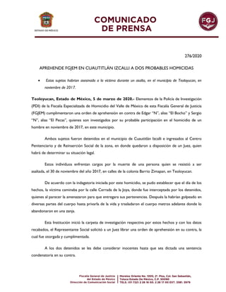 276/2020
APREHENDE FGJEM EN CUAUTITLÁN IZCALLI A DOS PROBABLES HOMICIDAS
 Estos sujetos habrían asesinado a la víctima durante un asalto, en el municipio de Teoloyucan, en
noviembre de 2017.
Teoloyucan, Estado de México, 5 de marzo de 2020.- Elementos de la Policía de Investigación
(PDI) de la Fiscalía Especializada de Homicidio del Valle de México de esta Fiscalía General de Justicia
(FGJEM) cumplimentaron una orden de aprehensión en contra de Edgar “N”, alias “El Bocho” y Sergio
“N”, alias “El Pecas”, quienes son investigados por su probable participación en el homicidio de un
hombre en noviembre de 2017, en este municipio.
Ambos sujetos fueron detenidos en el municipio de Cuautitlán Izcalli e ingresados al Centro
Penitenciario y de Reinserción Social de la zona, en donde quedaron a disposición de un Juez, quien
habrá de determinar su situación legal.
Estos individuos enfrentan cargos por la muerte de una persona quien se resistió a ser
asaltada, el 30 de noviembre del año 2017, en calles de la colonia Barrio Zimapan, en Teoloyucan.
De acuerdo con la indagatoria iniciada por este homicidio, se pudo establecer que el día de los
hechos, la víctima caminaba por la calle Cerrada de la Joya, donde fue interceptada por los detenidos,
quienes al parecer la amenazaron para que entregara sus pertenencias. Después la habrían golpeado en
diversas partes del cuerpo hasta privarla de la vida y trasladaron el cuerpo metros adelante donde lo
abandonaron en una zanja.
Esta Institución inició la carpeta de investigación respectiva por estos hechos y con los datos
recabados, el Representante Social solicitó a un Juez librar una orden de aprehensión en su contra, la
cual fue otorgada y cumplimentada.
A los dos detenidos se les debe considerar inocentes hasta que sea dictada una sentencia
condenatoria en su contra.
 