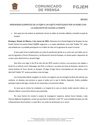 289/2022
APREHENDEN ELEMENTOS DE LA FGJEM A UN SUJETO INVESTIGADO POR UN ROBO CON
LA AGRAVANTE DE CAUSAR LA MUERTE
 Este sujeto tiene dos órdenes de aprehensión más por los delitos de homicidio calificado y homicidio en grado de
tentativa.
Ecatepec, Estado de México, 4 de marzo de 2022.- Elementos de la Fiscalía Regional de Ecatepec de esta
Fiscalía General de Justicia Estatal (FGJEM) aseguraron a un sujeto identificado como Saúl Yodefat “N”, quien
está señalado por su probable participación en el delito de robo con la agravante de causar la muerte.
A este sujeto le fue cumplimentada una orden de aprehensión girada en su contra por este delito, por lo
que fue ingresado al Centro Penitenciario y de Reinserción Social de Ecatepec, en donde quedó a disposición de
un Juez, quien determinará su situación legal.
Este ilícito tuvo lugar el día 29 de julio del año 2019 cuando la víctima y tres personas más viajaban a
bordo de un vehículo marca Volkswagen, tipo Polo, y arribaron a un puesto de venta de alimentos, ubicado en la
colonia Jardines de Cerro Gordo, en Ecatepec. Al llegar al lugar fueron interceptados por dos sujetos, entre
ellos Saúl Yodefat “N”, quienes portaban armas de fuego.
Los involucrados habrían amagado a la víctima y le exigieron que les entregara las llaves del vehículo que
conducía, no obstante, esta persona se opuso al asalto, por lo que le habrían disparado. Ambos probables
partícipes huyeron del lugar a bordo de una motocicleta y el automóvil robado.
En tanto que la víctima fue trasladada a un hospital de la zona en donde recibió atención médica, no
obstante, falleció a causa de las lesiones que presentaba.
Por estos hechos fue iniciada la carpeta de investigación respectiva, además fueron llevadas a cabo
diversas diligencias de gabinete y campo que permitieron identificar a Saúl “N” como probable participe, por ello
el Representante Social solicitó a un Juez librar una orden de aprehensión en su contra.
 