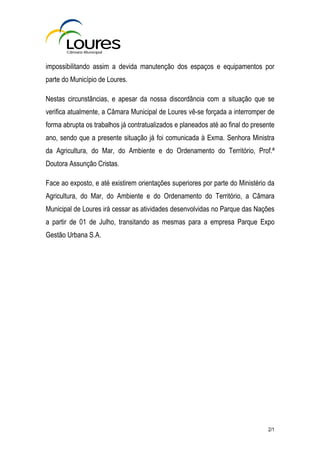 impossibilitando assim a devida manutenção dos espaços e equipamentos por
parte do Município de Loures.

Nestas circunstâncias, e apesar da nossa discordância com a situação que se
verifica atualmente, a Câmara Municipal de Loures vê-se forçada a interromper de
forma abrupta os trabalhos já contratualizados e planeados até ao final do presente
ano, sendo que a presente situação já foi comunicada à Exma. Senhora Ministra
da Agricultura, do Mar, do Ambiente e do Ordenamento do Território, Prof.ª
Doutora Assunção Cristas.

Face ao exposto, e até existirem orientações superiores por parte do Ministério da
Agricultura, do Mar, do Ambiente e do Ordenamento do Território, a Câmara
Municipal de Loures irá cessar as atividades desenvolvidas no Parque das Nações
a partir de 01 de Julho, transitando as mesmas para a empresa Parque Expo
Gestão Urbana S.A.




                                                                                2/1
 