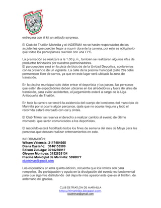 CLUB DE TRIATLON DE MARINILLA
https://trimarinillos.blogspot.com,
clubtrimar@gmail.com
entregara con el kit un articulo sorpresa.
El Club de Triatlón Marinilla y el INDERMA no se harán responsables de los
accidentes que puedan llegar a ocurrir durante la carrera, por esto es obligatorio
que todos los participantes cuenten con una EPS.
La premiación se realizara a la 1.00 p.m., también se realizaran algunas rifas de
productos brindados por nuestros patrocinadores.
El parqueadero será en la pista de bicicrós de la Unidad Deportiva, contaremos
con la presencia de un vigilante. La calle de la piscina municipal (calle 28) debe
permanecer libre de carros, ya que en este lugar será ubicada la zona de
transición.
En la piscina municipal solo debe entrar el deportista y los jueces, las personas
que estén de espectadores deben ubicarse en los alrededores y fuera del área de
transición, para evitar accidentes, el juzgamiento estará a cargo de la Liga
Antioqueña de Triatlón.
En toda la carrera se tendrá la asistencia del cuerpo de bomberos del municipio de
Marinilla por si ocurre algún percance, ojala que no ocurra ninguno y todo el
recorrido estará marcado con cal y cintas.
El Club Trimar se reserva el derecho a realizar cambio al evento de último
momento, que serán comunicados a los deportistas.
El recorrido estará habilitado todos los fines de semana del mes de Mayo para las
personas que desean realizar entrenamientos en este.
INFORMACIÓN:
Wilson Valencia: 3117484955
Diana Castaño: 3146155509
Edison Zuluaga: 3014259917
Gleyner Montoya: 3152835134
Piscina Municipal de Marinilla: 5690077
clubtrimar@gmail.com
Los esperamos en esta quinta edición, recuerda que los límites son para
romperlos. Su participación y ayuda en la divulgación del evento es fundamental
para que sigamos disfrutando del deporte más apasionante que es el triatlón, de
antemano mil gracias.
 