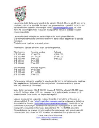 CLUB DE TRIATLON DE MARINILLA
https://trimarinillos.blogspot.com,
clubtrimar@gmail.com
La entrega de kit de la carrera será el día sábado 25 de 8.00 a.m. a 6.00 p.m. en la
piscina municipal de Marinilla, las personas que deseen recoger el kit en la ciudad
de Medellín nos deberán informar por correo (clubtrimar@gmail.com), el 26 de
mayo no se entregara ni se realizaran inscripciones no habrá excepciones con
ningún deportista.
La natación será en la piscina semi-olímpica del municipio de Marinilla.
El ciclismontañismo será un circuito alrededor de la unidad deportiva y el coliseo
municipal.
El atletismo se realizara acampo travieso.
Premiación: Será en efectivo, estos serán los premios.
Elite hombre Novatos hombre Relevos
1º $ 300.000 1º 180.000 1º 200.000
2º $ 200.000 2º 110.000 2º 100.000
3º $ 100.000 3º 60.000 3º 60.000
4º $ 55.000 4º 45.000
5º $ 50.000 5º 40.000
Elite mujeres Novatos mujeres
1º $ 300.000 1º 180.000
2º $ 200.000 2º 110.000
3º $ 100.000 3º 60.000
Para que una categoría sea abierta se debe contar con la participación de mínimo
diez deportistas, de lo contrario la categoría se considerara desierta y no se
realizará premiación con dinero.
Valor de la inscripción: Elite $ 35.000, novatos $ 25.000 y relevos $ 60.000 hasta
el día 10 de Mayo a las 10.00 p.m, después de la fecha el valor aumenta en $
5.000 hasta el 25 de mayo, sin ninguna excepción.
Las pre-inscripciones se podrán realizar llenando el formulario en línea en la
página del Club Trimar (http://trimarinillos.blogspot.com/) y en la pagina de la Liga
Antioqueña de Triatlón (http://www.ligaantioquenadetriatlon.tk/), la inscripción se
confirmara al realizar por transferencia electrónica o consignación el valor de la
inscripción a la cuenta de horros de Bancolombia # 64751061488 a nombre
Edison Zuluaga, se enviara por correo el recibo escaneado, solo se entregara kit
con camiseta deportiva a las 100 primeras personas inscritas y a las otras se
 