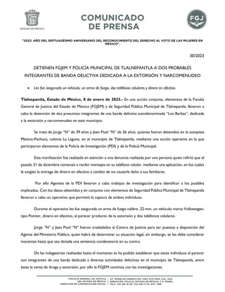 "2023. AÑO DEL SEPTUAGÉSIMO ANIVERSARIO DEL RECONOCIMIENTO DEL DERECHO AL VOTO DE LAS MUJERES EN
MÉXICO".
30/2023
DETIENEN FGJEM Y POLICÍA MUNICIPAL DE TLALNEPANTLA A DOS PROBABLES
INTEGRANTES DE BANDA DELICTIVA DEDICADA A LA EXTORSIÓN Y NARCOMENUDEO
 Les fue asegurado un vehículo, un arma de fuego, dos teléfonos celulares y dinero en efectivo.
Tlalnepantla, Estado de México, 8 de enero de 2023.- En una acción conjunta, elementos de la Fiscalía
General de Justicia del Estado de México (FGJEM) y de Seguridad Pública Municipal de Tlalnepantla, llevaron a
cabo la detención de dos presuntos integrantes de una banda delictiva autodenominada “Los Barbas”, dedicada
a la extorsión y narcomenudeo en este municipio.
Se trata de Jorge “N” de 39 años y Jean Pool “N” de 26 años, quienes fueron detenidos en la autopista
México-Pachuca, colonia La Laguna, en el municipio de Tlalnepantla, mediante una acción operativa en la que
participaron elementos de la Policía de Investigación (PDI) y de la Policía Municipal.
Esta movilización fue realizada en atención a una denuncia realizada por una persona quien refirió que el
pasado 31 de diciembre comenzó a recibir mensajes en su teléfono celular, mediante una aplicación, en los cuales
le exigían la entrega de dinero en efectivo a cambio de no causarle daño a sus familiares.
Por ello Agentes de la PDI llevaron a cabo trabajos de investigación para identificar a los posibles
implicados. Con los datos obtenidos y en conjunto con elementos de Seguridad Pública Municipal de Tlalnepantla
llevaron a cabo un operativo que permitió la captura de ambos individuos.
Durante el operativo les fue asegurada un arma de fuego calibre .22 mm, un vehículo marca Volkswagen,
tipo Pointer, dinero en efectivo, al parecer producto de la extorsión y dos teléfonos celulares.
Jorge “N” y Jean Pool “N” fueron trasladados al Centro de Justicia para ser puestos a disposición del
Agente del Ministerio Público, quien habrá de determinar su situación legal, sin embargo, se les debe considerar
inocentes hasta que sea dictada una sentencia condenatoria en su contra.
De las indagatorias realizadas hasta el momento se ha podido establecer que estos individuos al parecer
son integrantes de una banda dedicada a diversas actividades delictivas en el municipio de Tlalnepantla, entre
éstas la venta de droga y extorsión, por ello la FGJEM continúa con las investigaciones.
 