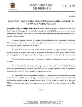 302/2022
CUMPLIMENTAN ELEMENTOS DE LA FISCALÍA ESTATAL UNA ORDEN DE APREHENSIÓN EN
CONTRA DE UN PROBABLE ASALTANTE
Naucalpan, Estado de México, 6 de marzo de 2022.- Agentes de la Policía de Investigación (PDI) de la
Fiscalía Regional de Naucalpan de esta Fiscalía General de Justicia Estatal (FGJEM) cumplimentaron una orden de
aprehensión en contra de Oscar Omar “N”, de 28 años, quien es investigado por su probable participación en el
delito de robo con violencia.
El detenido quedó a disposición de un Juez en el Centro Penitenciario y de Reinserción Social de
Tlalnepantla, quien habrá de determinar su situación legal, no obstante, se le debe considerar inocente hasta que
sea dictada una sentencia condenatoria en su contra.
El pasado 18 de febrero este sujeto y otro individuo ingresaron a un negocio comercial con giro de
cremería, ubicado en la colonia Loma Linda, en el municipio de Naucalpan, en donde habrían amagado con un
arma de fuego a las personas que se encontraban en el lugar, a quienes al parecer despojaron de sus pertenencias.
Además, sustrajeron laptops, dinero y mercancía, para después huir a bordo de un vehículo compacto
marca Fiat.
Por este robo fue iniciada la carpeta de investigación por el delito de robo con violencia y el Ministerio
Público recabó los elementos de prueba, los cuales aportó a un Juez, autoridad que libró una orden de aprehensión
en contra de Oscar Omar “N” como probable partícipe de estos hechos.
La Fiscalía General de Justicia estatal hace un llamado a la ciudadanía para que en caso de que reconozca
al detenido como probable partícipe de algún otro ilícito, sea denunciado a través del correo electrónico
cerotolerancia@edomex.gob.mx, al número telefónico 800 7028770, o bien, por medio de la aplicación
FGJEdomex, la cual está disponible de manera gratuita para todos los teléfonos inteligentes de los sistemas iOS y
Android.
oo0oo
 