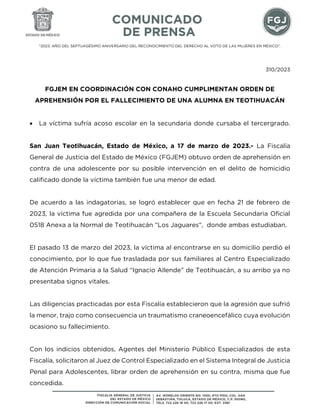 "2023. AÑO DEL SEPTUAGÉSIMO ANIVERSARIO DEL RECONOCIMIENTO DEL DERECHO AL VOTO DE LAS MUJERES EN MÉXICO".
310/2023
FGJEM EN COORDINACIÓN CON CONAHO CUMPLIMENTAN ORDEN DE
APREHENSIÓN POR EL FALLECIMIENTO DE UNA ALUMNA EN TEOTIHUACÁN
 La víctima sufría acoso escolar en la secundaria donde cursaba el tercergrado.
San Juan Teotihuacán, Estado de México, a 17 de marzo de 2023.- La Fiscalía
General de Justicia del Estado de México (FGJEM) obtuvo orden de aprehensión en
contra de una adolescente por su posible intervención en el delito de homicidio
calificado donde la víctima también fue una menor de edad.
De acuerdo a las indagatorias, se logró establecer que en fecha 21 de febrero de
2023, la víctima fue agredida por una compañera de la Escuela Secundaria Oficial
0518 Anexa a la Normal de Teotihuacán “Los Jaguares”, donde ambas estudiaban.
El pasado 13 de marzo del 2023, la víctima al encontrarse en su domicilio perdió el
conocimiento, por lo que fue trasladada por sus familiares al Centro Especializado
de Atención Primaria a la Salud “Ignacio Allende” de Teotihuacán, a su arribo ya no
presentaba signos vitales.
Las diligencias practicadas por esta Fiscalía establecieron que la agresión que sufrió
la menor, trajo como consecuencia un traumatismo craneoencefálico cuya evolución
ocasiono su fallecimiento.
Con los indicios obtenidos, Agentes del Ministerio Público Especializados de esta
Fiscalía, solicitaron al Juez de Control Especializado en el Sistema Integral de Justicia
Penal para Adolescentes, librar orden de aprehensión en su contra, misma que fue
concedida.
 