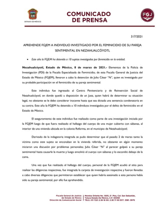 317/2021
APREHENDE FGJEM A INDIVIDUO INVESTIGADO POR EL FEMINICIDIO DE SU PAREJA
SENTIMENTAL EN NEZAHUALCÓYOTL
 Este año la FGJEM ha detenido a 10 sujetos investigados por feminicidio en la entidad.
Nezahualcóyotl, Estado de México, 8 de marzo de 2021.- Elementos de la Policía de
Investigación (PDI) de la Fiscalía Especializada de Feminicidio, de esta Fiscalía General de Justicia del
Estado de México (FGJEM), llevaron a cabo la detención de Julio César “N”, quien es investigado por
su probable participación en el feminicidio de su pareja sentimental.
Este individuo fue ingresado al Centro Penitenciario y de Reinserción Social de
Nezahualcóyotl, en donde quedó a disposición de un Juez, quien habrá de determinar su situación
legal, no obstante se le debe considerar inocente hasta que sea dictada una sentencia condenatoria en
su contra. Este año la FGJEM ha detenido a 10 individuos investigados por el delito de feminicidio en el
Estado de México.
El aseguramiento de este individuo fue realizado como parte de una investigación iniciada por
la FGJEM luego de que fuera realizado el hallazgo del cuerpo de una mujer cubierto con sábanas, al
interior de una vivienda ubicada en la colonia Reforma, en el municipio de Nezahualcóyotl.
Derivado de la indagatoria integrada se pudo determinar que el pasado 2 de marzo tanto la
víctima como este sujeto se enconaban en la vivienda referida, no obstante en algún momento
iniciaron una discusión por problemas personales; Julio César “N” al parecer golpeó a su pareja
sentimental hasta causarle la muerte y luego envolvió el cuerpo con sábanas y lo escondió debajo de la
cama.
Una vez que fue realizado el hallazgo del cuerpo, personal de la FGJEM acudió al sitio para
realizar las diligencias respectivas, fue integrada la carpeta de investigación respectiva y fueron llevadas
a cabo diversas diligencias que permitieron establecer que quien habría asesinado a esta persona había
sido su pareja sentimental, por ello fue aprehendido.
 