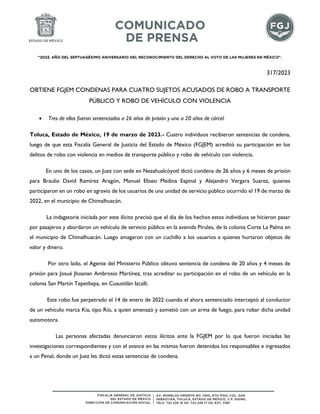 "2023. AÑO DEL SEPTUAGÉSIMO ANIVERSARIO DEL RECONOCIMIENTO DEL DERECHO AL VOTO DE LAS MUJERES EN MÉXICO".
317/2023
OBTIENE FGJEM CONDENAS PARA CUATRO SUJETOS ACUSADOS DE ROBO A TRANSPORTE
PÚBLICO Y ROBO DE VEHÍCULO CON VIOLENCIA
 Tres de ellos fueron sentenciados a 26 años de prisión y uno a 20 años de cárcel.
Toluca, Estado de México, 19 de marzo de 2023.- Cuatro individuos recibieron sentencias de condena,
luego de que esta Fiscalía General de Justicia del Estado de México (FGJEM) acreditó su participación en los
delitos de robo con violencia en medios de transporte público y robo de vehículo con violencia.
En uno de los casos, un Juez con sede en Nezahualcóyotl dictó condena de 26 años y 6 meses de prisión
para Braulio David Ramírez Aragón, Manuel Eliseo Medina Espinal y Alejandro Vergara Suarez, quienes
participaron en un robo en agravio de los usuarios de una unidad de servicio público ocurrido el 19 de marzo de
2022, en el municipio de Chimalhuacán.
La indagatoria iniciada por este ilícito precisó que el día de los hechos estos individuos se hicieron pasar
por pasajeros y abordaron un vehículo de servicio público en la avenida Pirules, de la colonia Corte La Palma en
el municipio de Chimalhuacán. Luego amagaron con un cuchillo a los usuarios a quienes hurtaron objetos de
valor y dinero.
Por otro lado, el Agente del Ministerio Público obtuvo sentencia de condena de 20 años y 4 meses de
prisión para Josué Jhoanan Ambrosio Martínez, tras acreditar su participación en el robo de un vehículo en la
colonia San Martín Tepetlixpa, en Cuautitlán Izcalli.
Este robo fue perpetrado el 14 de enero de 2022 cuando el ahora sentenciado interceptó al conductor
de un vehículo marca Kia, tipo Río, a quien amenazó y sometió con un arma de fuego, para robar dicha unidad
automotora.
Las personas afectadas denunciaron estos ilícitos ante la FGJEM por lo que fueron iniciadas las
investigaciones correspondientes y con el avance en las mismas fueron detenidos los responsables e ingresados
a un Penal, donde un Juez les dictó estas sentencias de condena.
 