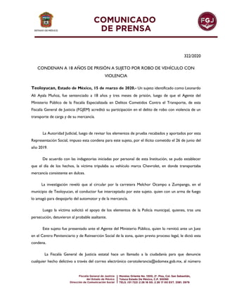 322/2020
CONDENAN A 18 AÑOS DE PRISIÓN A SUJETO POR ROBO DE VEHÍCULO CON
VIOLENCIA
Teoloyucan, Estado de México, 15 de marzo de 2020.- Un sujeto identificado como Leonardo
Ali Ayala Muñoz, fue sentenciado a 18 años y tres meses de prisión, luego de que el Agente del
Ministerio Público de la Fiscalía Especializada en Delitos Cometidos Contra el Transporte, de esta
Fiscalía General de Justicia (FGJEM) acreditó su participación en el delito de robo con violencia de un
transporte de carga y de su mercancía.
La Autoridad Judicial, luego de revisar los elementos de prueba recabados y aportados por esta
Representación Social, impuso esta condena para este sujeto, por el ilícito cometido el 26 de junio del
año 2019.
De acuerdo con las indagatorias iniciadas por personal de esta Institución, se pudo establecer
que el día de los hechos, la víctima tripulaba su vehículo marca Chevrolet, en donde transportaba
mercancía consistente en dulces.
La investigación reveló que al circular por la carretera Melchor Ocampo a Zumpango, en el
municipio de Teoloyucan, el conductor fue interceptado por este sujeto. quien con un arma de fuego
lo amagó para despojarlo del automotor y de la mercancía.
Luego la víctima solicitó el apoyo de los elementos de la Policía municipal, quienes, tras una
persecución, detuvieron al probable asaltante.
Este sujeto fue presentado ante el Agente del Ministerio Público, quien lo remitió ante un Juez
en el Centro Penitenciario y de Reinserción Social de la zona, quien previo proceso legal, le dictó esta
condena.
La Fiscalía General de Justicia estatal hace un llamado a la ciudadanía para que denuncie
cualquier hecho delictivo a través del correo electrónico cerotolerancia@edomex.gob.mx, al número
 