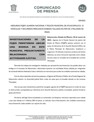 "2023. AÑO DEL SEPTUAGÉSIMO ANIVERSARIO DEL RECONOCIMIENTO DEL DERECHO AL VOTO DE LAS MUJERES EN MÉXICO".
359/2023
ASEGURAN FGJEM, GUARDIA NACIONAL Y POLICÍA MUNICIPAL DE ATLACOMULCO, 10
VEHÍCULOS Y RECUPERAN MERCANCÍA ROBADA VALUADA EN MÁS DE 3 MILLONES DE
PESOS
Atlacomulco, Estado de México, 30 de marzo de
2023.- Agentes de la Fiscalía General de Justicia del
Estado de México (FGJEM) quienes contaron con el
apoyo de elementos de la Guardia Nacional (GN) y de
la Policía Municipal de Atlacomulco, localizaron y
aseguraron 10 vehículos al parecer producto de hechos
delictivos, así como mercancía reportada como robada,
durante cateo en inmueble de la localidad San Lorenzo
Tlacotepec.
Derivado de trabajos de investigación realizados por personal de esta Institución, fue posible ubicar una
bodega en el municipio de Atlacomulco, relacionada al parecer con actividades ilícitas utilizada por integrantes
de una banda delictiva dedicada al robo a vehículos con mercancía para ocultar las unidades automotoras robadas.
Con los datos obtenidos durante las pesquisas, el Agente del Ministerio Público de la Fiscalía Regional de
Atlacomulco solicitó a la Autoridad Judicial librar orden de cateo para el inmueble ubicado en San Lorenzo
Tlacotepec.
Una vez que este mandamiento judicial fue otorgado, agentes de la FGJEM ejecutaron la orden de cateo
en dicho predio, acompañados por elementos de la Guardia Nacional y policías municipales, quienes brindaron
apoyo perimetral.
Al interior del lugar fueron localizados un contenedor con lámparas, mercancía reportada como robada
y que está valuada en 3 millones 200 mil pesos, un vehículo marca International y dos unidades automotoras
marca Kenworth, todas también con reporte de robo.
INVESTIGACIONES DE LA
FGJEM PERMITIERON UBICAR
UNA BODEGA EN ESTE
MUNICIPIO, PRESUNTAMENTE
RELACIONADA CON
ACTIVIDADES ILÍCITAS.
 